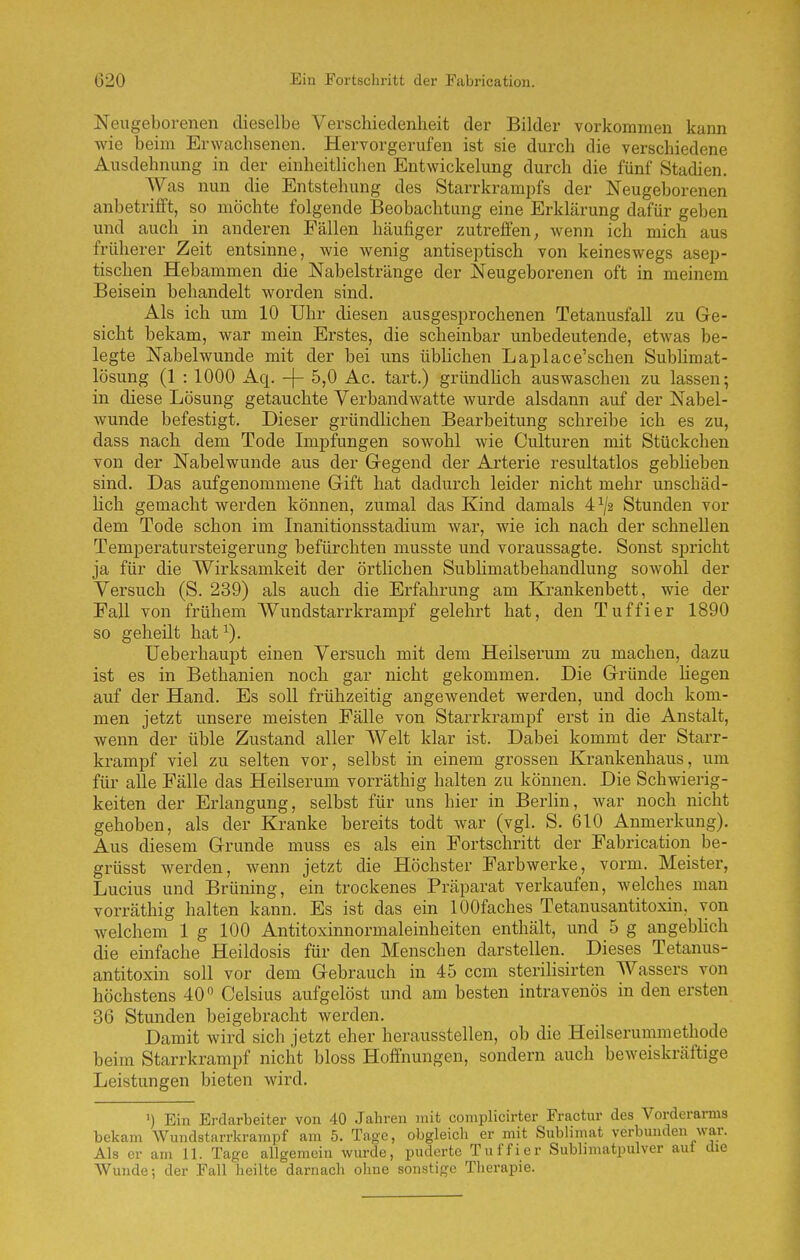 Neugeborenen dieselbe Verschiedenheit der Bilder vorkommen kann wie beim Erwachsenen. Hervorgerufen ist sie durch die verschiedene Ausdehnung in der einheitlichen Entwicklung durch die fünf Stadien. Was nun die Entstehung des Starrkrampfs der Neugeborenen anbetrifft, so möchte folgende Beobachtung eine Erklärung dafür geben und auch in anderen Fällen häufiger zutreffen; wenn ich mich aus früherer Zeit entsinne, wie wenig antiseptisch von keineswegs asep- tischen Hebammen die Nabelstrünge der Neugeborenen oft in meinem Beisein behandelt worden sind. Als ich um 10 Uhr diesen ausgesprochenen Tetanusfall zu Ge- sicht bekam, war mein Erstes, die scheinbar unbedeutende, etwas be- legte Nabelwunde mit der bei uns üblichen Laplace'schen Subhmat- lösung (1 : 1000 Aq. -f- 5,0 Ac. tart.) gründlich auswaschen zu lassen; in diese Lösung getauchte Verbandwatte wurde alsdann auf der Nabel- wunde befestigt. Dieser gründlichen Bearbeitung schreibe ich es zu, dass nach dem Tode Impfungen sowohl wie Culturen mit Stückchen von der Nabelwunde aus der Gregend der Arterie resultatlos geblieben sind. Das aufgenommene Gift hat dadurch leider nicht mehr unschäd- Hch gemacht werden können, zumal das Kind damals 4^/2 Stunden vor dem Tode schon im Inanitionsstadium war, wie ich nach der schnellen Temperatursteigerung befürchten musste und voraussagte. Sonst spricht ja für die Wirksamkeit der örtlichen Sublimatbehandlung sowohl der Versuch (S. 239) als auch die Erfahrung am Krankenbett, wie der Fall von frühem Wundstarrkrampf gelehrt hat, den Tuffier 1890 so geheilt hat ^). üeberhaupt einen Versuch mit dem Heilserum zu machen, dazu ist es in Bethanien noch gar nicht gekommen. Die Gründe Hegen auf der Hand. Es soll frühzeitig angewendet werden, und doch kom- men jetzt unsere meisten Fälle von Starrkrampf erst in die Anstalt, wenn der üble Zustand aller Welt klar ist. Dabei kommt der Starr- krampf viel zu selten vor, selbst in einem grossen Krankenhaus, um für alle Fälle das Heilserum vorräthig halten zu können. Die Schwierig- keiten der Erlangung, selbst für uns hier in Berlin, war noch nicht gehoben, als der Kranke bereits todt war (vgl. S. 610 Anmerkung). Aus diesem Grunde muss es als ein Fortschritt der Fabrication be- grüsst werden, wenn jetzt die Höchster Farbwerke, vorm. Meister, Lucius und Brüning, ein trockenes Präparat verkaufen, welches man vorräthig halten kann. Es ist das ein lOOfaches Tetanusantitoxin, von welchem 1 g 100 Antitoxinnormaleinheiten enthält, und 5 g angeblich die einfache Heildosis für den Menschen darstellen. Dieses Tetanus- antitoxin soll vor dem Gebrauch in 45 ccm sterilisirten Wassers von höchstens 40 Celsius aufgelöst und am besten intravenös in den ersten 36 Stunden beigebracht werden. Damit wird sich jetzt eher herausstellen, ob die Heilserummethode beim Starrkrampf niclit bloss Hoffnungen, sondern auch beweiskräftige Leistungen bieten wird. ') Ein Erdarbeiter von 40 Jahren mit complicirter Fractur des Vorderarms bekam Wundstarrkrampf am 5. Tage, obgleich er mit Sublimat verbunden war. Als er am 11. Tage allgemein wurde, puderte Tuffier Sublimatpulver aut die Wunde; der Fall heilte darnach ohne sonstige Therapie.