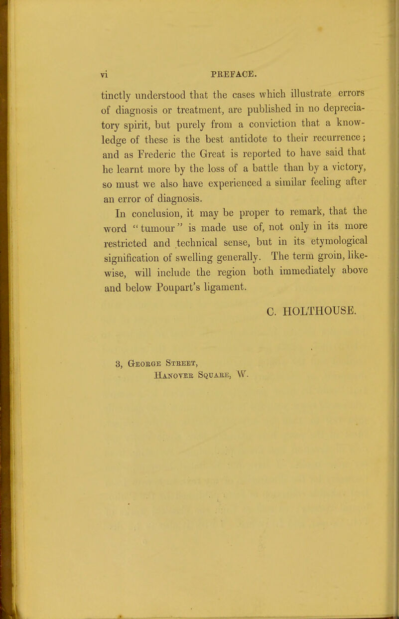 tinctly understood that the cases which illustrate errors of diagnosis or treatment, are published in no deprecia- tory spirit, but purely from a conviction that a know- ledge of these is the best antidote to their recurrence; and as Frederic the Great is reported to have said that he learnt more by the loss of a battle than by a victory, so must we also have experienced a similar feeling after an error of diagnosis. In conclusion, it may be proper to remark, that the word  tumour is made use of, not only in its more restricted and technical sense, but in its etymological signification of swelhng generally. The term groin, like- wise, will include the region both immediately above and below Poupart's ligament. C. HOLTHOUSB. 3, G-EOEaE Stbeet, Hanovee Squaee, W.