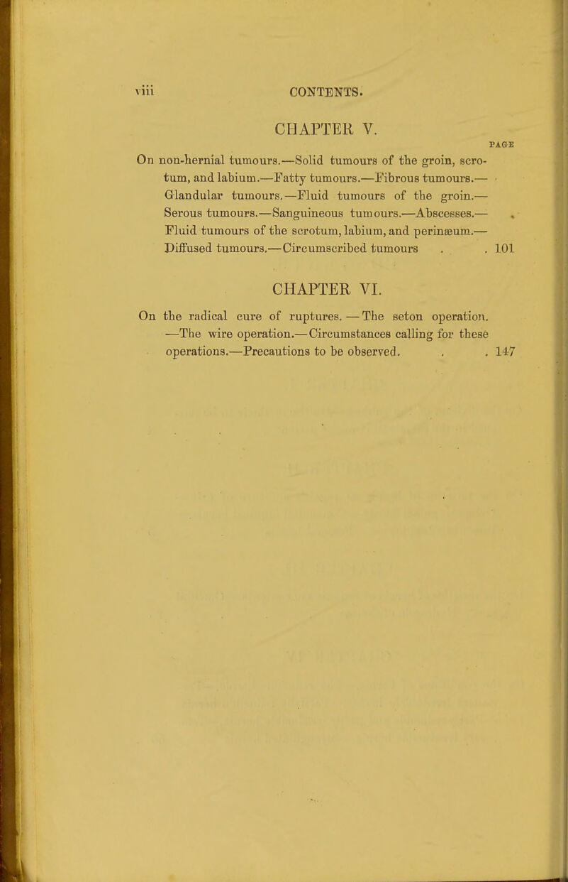 CHAPTER V. PAGE On non-hernial tumours.—Solid tumours of the groin, scro- tum, and labium.—Fatty tumours.—Fibrous tumours.— Grlandular tumours.—Fluid tumours of the groin.— Serous tumours.—Sanguineous tumours.—Abscesses.— Fluid tumours of the scrotum, labium, and perinaeum.— Diffused tumours,—Circumscribed tumours . , 101 CHAPTER VI. On the radical cure of ruptures. — The seton operation. —The wire operation.—Circumstances calling for these operations.—Precautions to be observed. , . 14-7