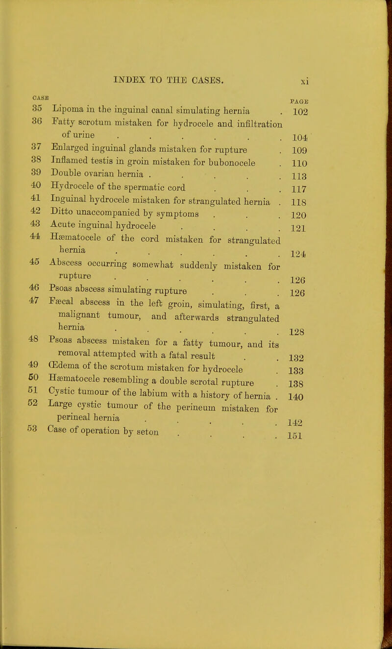 PAGE 124 CASE 35 Lipoma in the inguinal canal simulating hernia . 102 36 Fatty scrotum mistaken for hydrocele and infiltration of urine ...... 104 37 Enlarged inguinal glands mistaken for rupture . 109 38 Inflamed testis in groin mistaken for bubonocele . 110 39 Double ovarian hernia . . . .113 40 Hydrocele of the spermatic cord . . . 117 41 Inguinal hydrocele mistaken for strangulated hernia . 118 42 Ditto unaccompanied by symptoms . . . 120 43 Acute inguinal hydrocele . . .121 44 Hsematocele of the cord mistaken for strangulated hernia 45 Abscess occurring somewhat suddenly mistaken for rupture . _ j^2g 46 Psoas abscess simulating rupture . 126 47 Faecal^ abscess in the left groin, simulating, first, a malignant tumour, and afterwards strangulated hernia . . -^^g 48 Psoas abscess mistaken for a fatty tumour, and its removal attempted with a fatal result . . 132 49 (Edema of the scrotum mistaken for hydrocele 133 60 Hsematocele resembling a double scrotal rupture . 138 51 Cystic tumour of the labium with a history of hernia . 140 52 Large cystic tumour of the perineum mistaken for perineal hernia . _ ^42 53 Case of operation by seton . 251
