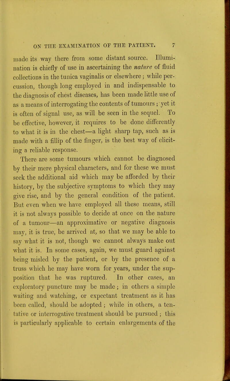 made its way there from some distant source. Illumi- nation is chiefly of use in ascertaining the nature of fluid collections in the tunica vaginalis or elsewhere; while per- cussion, though long employed in and indispensable to the diagnosis of chest diseases, has been made little use of as a means of interrogating the contents of tumours ; yet it is often of signal use, as wiU be seen in the sequel. To be eff'ective, however, it requires to be done differently to what it is in the chest—a light sharp tap, such as is made with a fillip of the finger, is the best way of elicit- ing a reliable response. There are some tumours which cannot be diagnosed by their mere physical characters, and for these we must seek the additional aid which may be aff'orded by their history, by the subjective symptoms to which they may give rise, and by the general condition of the patient. But even when we have employed all these means, still it is not always possible to decide at once on the nature of a tumour—an approximative or negative diagnosis may, it is true, be arrived at, so that we may be able to say what it is not, though we cannot always make out what it is. In some cases, again, we must guard against being misled by the patient, or by the presence of a truss which he may have worn for years, under the sup- position that he was ruptured. In other cases, an exploratory puncture may be made; in others a simple waiting and watching, or expectant treatment as it has been called, should be adopted; while in others, a ten- tative or interrogative treatment should be pursued ; this is particularly applicable to certain enlargements of the