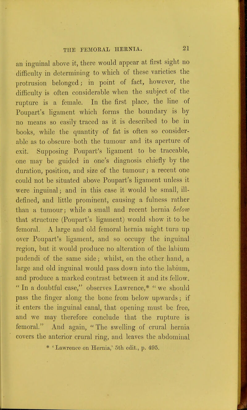 an inguinal above it, there would appear at first sight no difficulty in determining to which of these varieties the protrusion belonged; in point of fact, however, the difficulty is often considerable when the subject of the rupture is a female. In the first place, the line of Poupart's ligament which forms the boundary is by no means so easily traced as it is described to be in books, while the quantity of fat is often so consider- able as to obscure both the tumour and its aperture of exit. Supposing Poupart's ligament to be traceable, one may be guided in one's diagnosis chiefly by the duration, position, and size of the tumour; a recent one could not be situated above Poupart's ligament unless it were inguinal; and in this case it would be small, ill- defined, and little prominent, causing a fulness rather than a tumour; while a small and recent hernia heloio that structure (Poupart's ligament) would show it to be femoral. A large and old femoral hernia might turn up over Poupart's ligament, and so occupy the inguinal region, but it would produce no alteration of the labium pudendi of the same side; whilst, on the other hand, a large and old inguinal would pass down into the labium, and produce a marked contrast between it audits fellow. In a doubtful case, observes Lawrence,* we should pass the finger along the bone from below upwards; if it enters the inguinal canal, that opening must be free, and we may therefore conclude that the rupture is femoral. And again,  The swelling of crural hernia covers the anterior crural ring, and leaves the abdominal * ' Lawrence on Hernia,' 5th edit., p. 495.