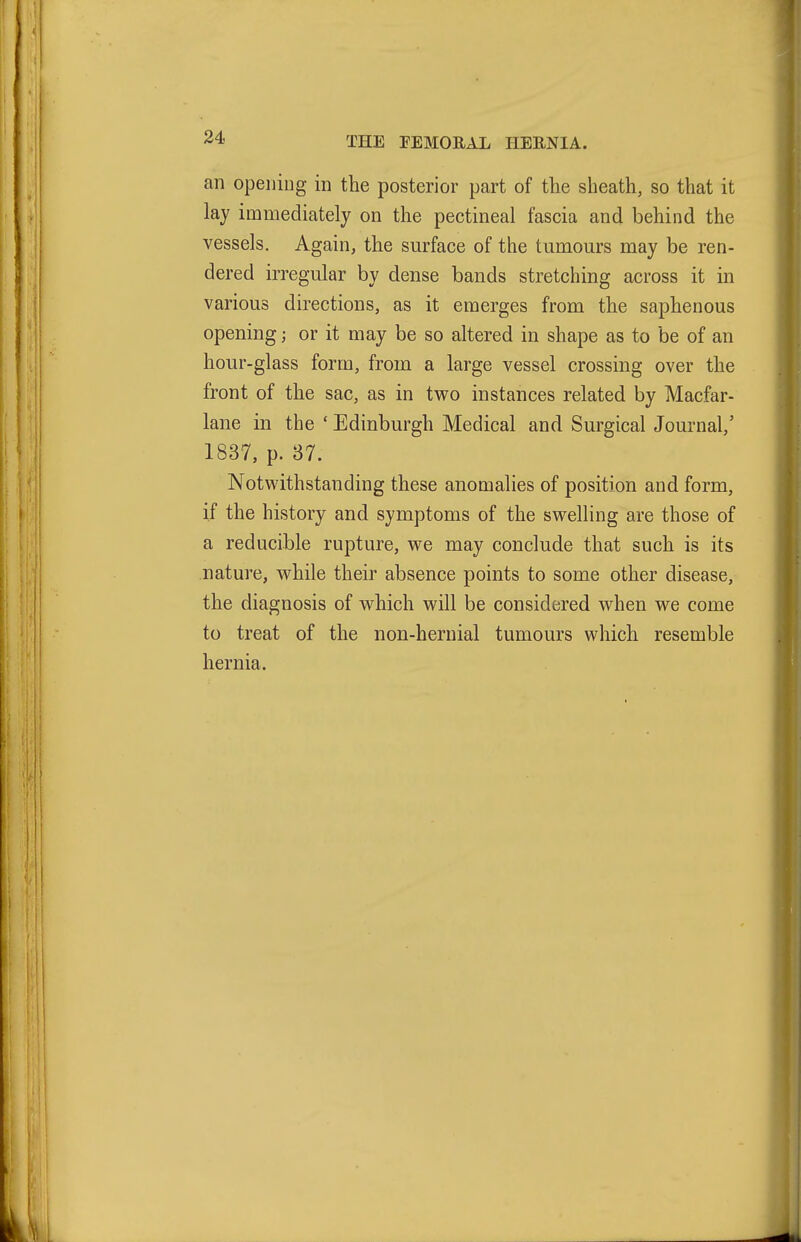 an opening in the posterior part of tlie sheath, so that it lay immediately on the pectineal fascia and behind the vessels. Again, the surface of the tumours may be ren- dered irregular by dense bands stretching across it in various directions, as it emerges from the saphenous opening; or it may be so altered in shape as to be of an hour-glass form, from a large vessel crossing over the front of the sac, as in two instances related by Macfar- lane in the ' Edinburgh Medical and Surgical Journal,' 1837, p. 37. Notwithstanding these anomalies of position and form, if the history and symptoms of the swelling are those of a reducible rupture, we may conclude that such is its nature, while their absence points to some other disease, the diagnosis of which will be considered when we come to treat of the non-heruial tumours which resemble hernia.
