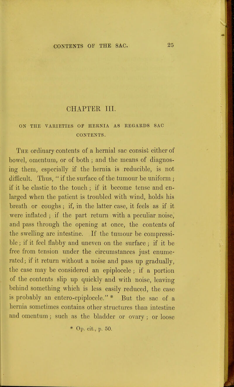 CHAPTER III. ON THE VARIETIES OF HERNIA AS REGARDS SAC CONTENTS. The ordinary contents of a hernial sac consist either of bowel, omentum, or of both; and the means of diagnos- ing them, especially if the hernia is reducible, is not difficult. Thus,  if the surface of the tumoui' be uniform; if it be elastic to the touch ; if it become tense and en- larged when the patient is troubled with wind, holds his breath or coughs; if, in the latter case, it feels as if it were inflated ; if the part return with a peculiar noise, and pass through the opening at once, the contents of the swelhng are intestine. If the tumour be compressi- ble ; if it feel flabby and uneven on the surface ; if it be free from tension under the circumstances just enume- rated; if it return without a noise and pass up gradually, the case may be considered an epiplocele ; if a portion of the contents slip up quickly and with noise, leaving behind something which is less easily reduced, the case is probably an entero-epiplocele. * But the sac of a hernia sometimes contains other structures than intestine and omentum; such as the bladder or ovary; or loose * Op. cit., p. 50.