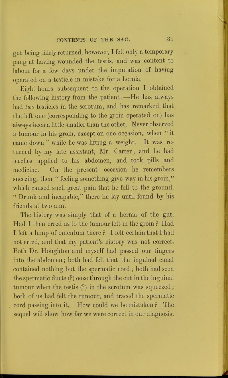 gut being fairly returned, however, I felt only a temporary pang at having wounded the testis, and was content to labour for a few days under the imputation of having operated on a testicle in mistake for a hernia. Eight hours subsequent to the operation I obtained the following history from the patient:—He has always had two testicles in the scrotum, and has remarked that the left one (corresponding to the groin operated on) has always been a little smaller than the other. Never observed a tumour in his groin, except on one occasion, when  it came down  while he was lifting a weight. It was re- turned by my late assistant, Mr. Carter; and he had leeches apphed to his abdomen, and took pills and medicine. On the present occasion he remembers sneezing, then  feeling something give way in his groin, which caused such great pain that he fell to the ground.  Drunk and incapable, there he lay until found by his friends at two a.m. The history was simply that of a hernia of the gut. Had I then erred as to the tumour left in the groin ? Had I left a lump of omentum there ? I felt certain that I had not erred, and that my patient's history was not correct. Both Dr. Houghton and myself had passed our fingers into the abdomen; both had felt that the inguinal canal contained nothing but the spermatic cord; both had seen the spermatic ducts (?) ooze through the cut in the inguinal tumour when the testis (?) in the scrotum was squeezed; both of us had felt the tumour, and traced the spermatic cord passing into it. How could we be mistaken ? The sequel will show how far we were correct in our diagnosis.
