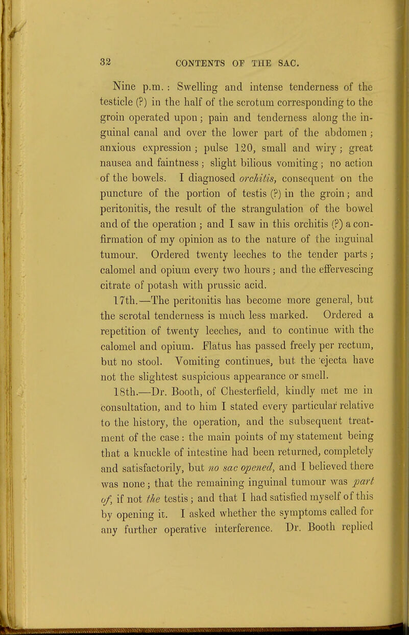 Nine p.m. : Swelling and intense tenderness of the testicle (?) in the half of the scrotum corresponding to the groin operated upon; pain and tenderness along the in- guinal canal and over the lower part of the abdomen; anxious expression; pulse 120, small and wiry; great nausea and faintness ; slight bilious vomiting ; no action of the bowels. I diagnosed orcJiitis, consequent on the puncture of the portion of testis (?) in the groin; and peritonitis, the result of the strangulation of the bowel and of the operation ; and I saw in this orchitis (?) a con- firmation of my opinion as to the nature of the inguinal tumour. Ordered twenty leeches to the tender parts; calomel and opium every two hours; and the effervescing citrate of potash with prussic acid. 17th.—The peritonitis has become more general, but the scrotal tenderness is much less marked. Ordered a repetition of twenty leeches, and to continue with the calomel and opium. Elatus has passed freely per rectum, but no stool. Vomiting continues, but the 'ejecta have not the slightest suspicious appearance or smell. 18th.—Dr. Booth, of Chesterfield, kindly met me in consultation, and to him I stated every particular relative to the history, the operation, and the subsequent treat- ment of the case : the main points of my statement being that a knuckle of intestine had been returned, completely and satisfactorily, but no sac opened, and I believed there was none; that the remaining inguinal tumour was part of, if not the testis; and that I had satisfied myself of this by opening it. I asked whether the symptoms called for any farther operative interference. Dr. Booth replied