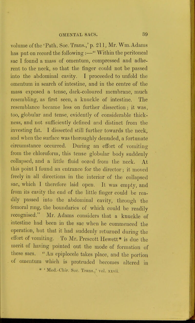 volume of the 'Path. Soc. Trans./ p. 211, Mr. Wm. Adams has put on record the following :— Within the peritoneal sac I found a mass of omentum, compressed and adhe- rent to the neck, so that the finger could not be passed into the abdominal cavity. I proceeded to unfold the omentum in search of intestine, and in the centre of the mass exposed a tense, dark-coloured membrane, much resembling, as first seen, a knuckle of intestine. The resemblance became less on further dissection; it was, too, globular and tense, evidently of considerable thick- ness, and not sufficiently defined and distinct from the investing fat. I dissected still further towards the neck, and when the surface was thoroughly denuded, a fortunate circumstance occurred. During an eff'ort of vomiting from the chloroform, this tense globular body suddenly collapsed, and a httle fluid oozed from the neck. At this point 1 found an entrance for the director; it moved freely in all directions in the interior of the collapsed sac, which I therefore laid open. It was empty, and from its cavity the end of the little finger could be rea- dily passed into the abdominal cavity, through the femoral ring, the boundaries of which could be readily recognised. Mr. Adams considers that a knuckle of intestine had been in the sac when he commenced the operation, but that it had suddenly returned during the effort of vomiting. To Mr. Prescott Hewett* is due the merit of having pointed out the mode of formation of these sacs. An epiplocele takes place, and the portion of omentum which is protruded becomes altered in * ' Med.-Chir. Soc. Trans.,' vol. xxvii.