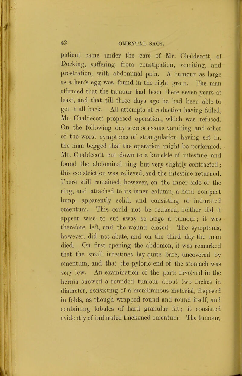 patient came under the care of Mr. Chaldecott, of Dorking, suffering from constipation, vomiting, and prostration, with abdominal pain. A tumour as large as a hen's egg was found in the right groin. The man affirmed that the tumour had been there seven years at least, and that till three days ago he had been able to get it all back. All attempts at reduction having failed, Mr. Chaldecott proposed operation, which was refused. On the following day stercoraceous vomiting and other of the worst symptoms of strangulation having set in, the man begged that the operation might be performed. Mr. Chaldecott cut down to a knuckle of intestine, and found the abdominal ring but very shghtly contracted; this constriction was relieved, and the intestine returned. There still remained, however, on the inner side of the ring, and attached to its inner column, a hard compact lump, apparently solid, and consisting of indurated omentum. This could not be reduced, neither did it appear wise to cut away so large a tumour; it was therefore left, and the wound closed. The symptoms, however, did not abate, and on the third day the man died. On first opening the abdomen, it was remarked that the small intestines lay quite bare, uncovered by omentum, and that the pyloric end of the stomach was very low. An examination of the parts involved in the hernia showed a rounded tumour about two inches in diameter, consisting of a membranous material, disposed in folds, as though wrapped round and round itself, and containing lobules of hard granular fat; it consisted evidently of indurated thickened omentum. The tumour,