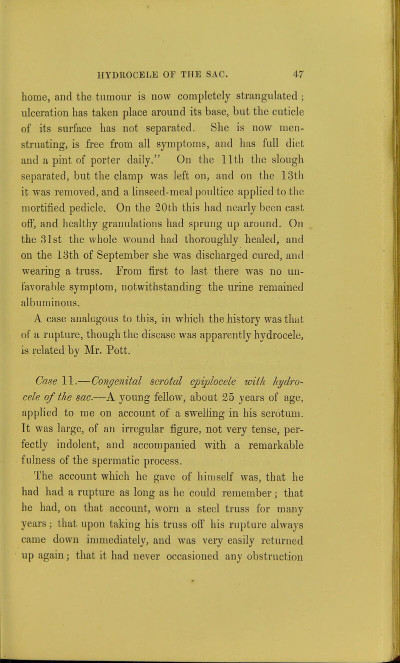 home, and the tumour is now completely strangulated ; ulceration has taken place around its base, but the cuticle of its surface has not separated. She is now men- struating, is free from all symptoms, and has full diet and a pint of porter daily. On the 11th the slough separated, but the clamp was left on, and on the 13th it was removed, and a linseed-meal poultice applied to the mortified pedicle. On the 20th this had nearly been cast off, and healthy granulations had sprung up around. On the 31st the whole wound had thoroughly healed, and on the 13th of September she was discharged cured, and wearing a truss. Prom first to last there was no un- favorable symptom, notwithstanding the urine remained albuminous. A case analogous to this, in which the history was that of a rupture, though the disease was apparently hydrocele, is related by Mr. Pott. Case 11.— Congenital scrotal epijplocele with hydro- cele of the sac.—A young fellow, about 25 years of age, applied to me on account of a swelling in his scrotum. It was large, of an irregular figure, not very tense, per- fectly indolent, and accompanied with a remarkable fulness of the spermatic process. The account which he gave of himself was, that he had had a rupture as long as he could remember; that he had, on that account, worn a steel truss for many years; that upon taking his truss off his rupture always came down immediately, and was very easily returned up again; that it had never occasioned any obstruction