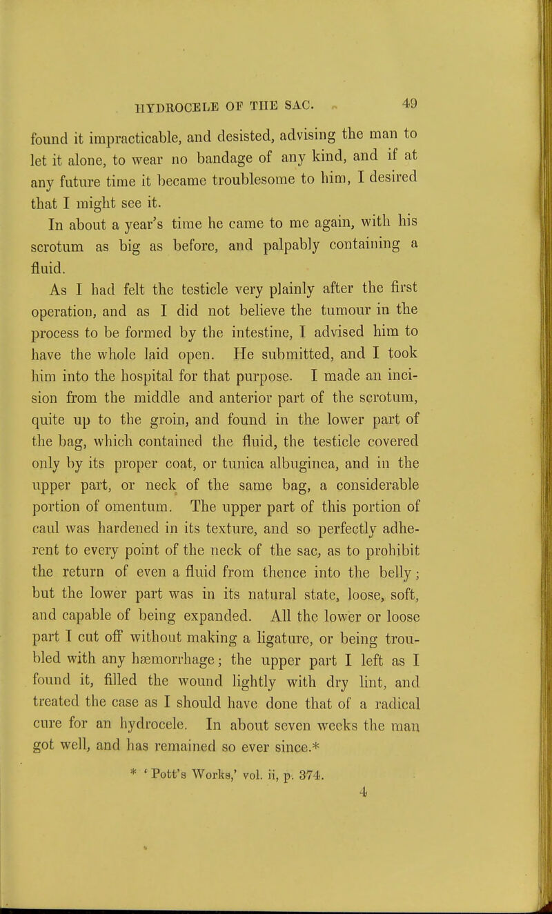 found it impracticable, and desisted, advising the man to let it alone, to wear no bandage of any kind, and if at any future time it became troublesome to him, I desired that I might see it. In about a year's time he came to me again, with his scrotum as big as before, and palpably containing a fluid. As I had felt the testicle very plainly after the first operation, and as I did not believe the tumour in the process to be formed by the intestine, I advised him to have the whole laid open. He submitted, and I took him into the hospital for that purpose. I made an inci- sion from the middle and anterior part of the scrotum, quite up to the groin, and found in the lower part of the bag, which contained the fluid, the testicle covered only by its proper coat, or tunica albuginea, and in the upper part, or neck of the same bag, a considerable portion of omentum. The upper part of this portion of caul was hardened in its texture, and so perfectly adhe- rent to every point of the neck of the sac^ as to prohibit the return of even a fluid from thence into the belly; but the lower part was in its natural state, loose, soft, and capable of being expanded. All the lower or loose part I cut off without making a hgature, or being trou- bled with any haemorrhage; the upper part I left as I found it, filled the wound lightly with dry lint, and treated the case as I should have done that of a radical cure for an hydrocele. In about seven weeks the man got well, and has remained so ever since.* * ' Pott's Works,' vol. ii, p. 374. 4