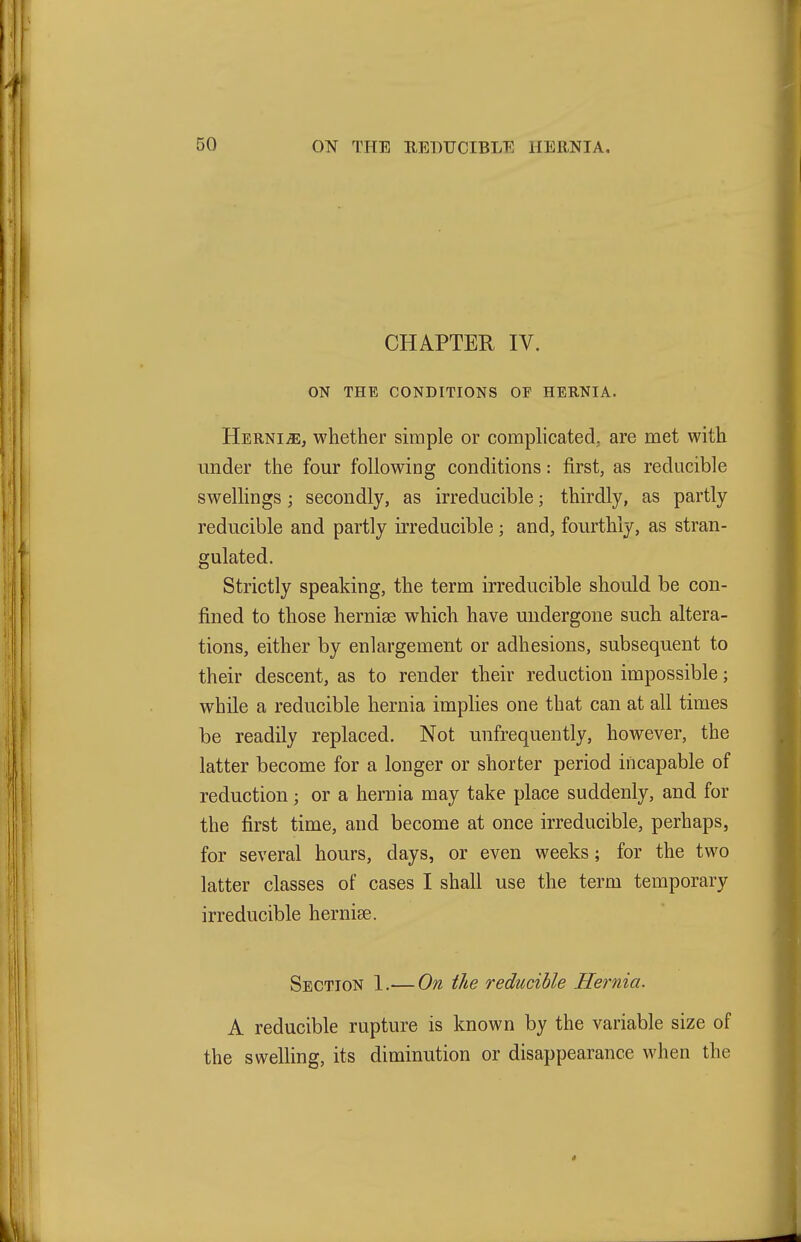 CHAPTER IV. ON THE CONDITIONS OF HERNIA. Hernia, whether simple or complicated, are met with under the four following conditions: first, as reducible swellings; secondly, as irreducible; thirdly, as partly reducible and partly irreducible; and, fourthly, as stran- gulated. Strictly speaking, the term irreducible should be con- fined to those hernise which have undergone such altera- tions, either by enlargement or adhesions, subsequent to their descent, as to render their reduction impossible; while a reducible hernia implies one that can at all times be readily replaced. Not unfrequently, however, the latter become for a longer or shorter period incapable of reduction; or a hernia may take place suddenly, and for the first time, and become at once irreducible, perhaps, for several hours, days, or even weeks; for the two latter classes of cases I shall use the term temporary irreducible hernise. Section 1.— On the reducible Hernia. A reducible rupture is known by the variable size of the swelling, its diminution or disappearance when the