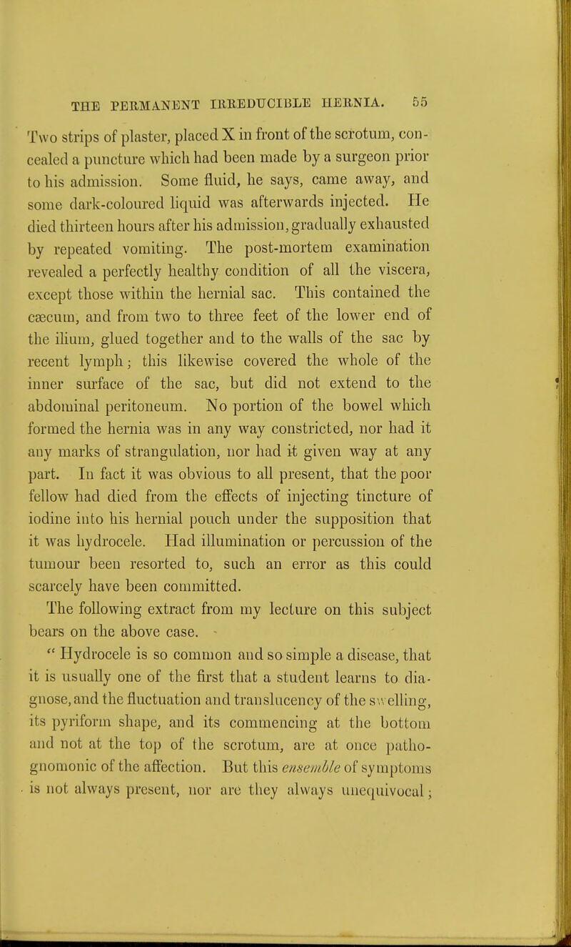 Two strips of plaster, placed X in front of the scrotum, con- cealed a puncture which had been made by a surgeon prior to his admission. Some fluid, he says, came away, and some dark-coloured liquid was afterwards injected. He died thirteen hours after his adaiission, gradually exhausted by repeated vomiting. The post-mortem examination revealed a perfectly healthy condition of all the viscera, except those within the hernial sac. This contained the caecum, and from two to three feet of the lower end of the ilium, glued together and to the walls of the sac by recent lymph; this likewise covered the whole of the inner surface of the sac, but did not extend to the abdominal peritoneum. No portion of the bowel which formed the hernia was in any way constricted, nor had it any marks of strangulation, nor had it given way at any part. In fact it was obvious to all present, that the poor fellow had died from the ejffects of injecting tincture of iodine into his hernial pouch under the supposition that it was hydrocele. Had illumination or percussion of the tumour been resorted to, such an error as this could scarcely have been committed. The following extract from my lecture on this subject bears on the above case. ~  Hydrocele is so common and so simple a disease, that it is usually one of the first that a student learns to dia- gnose, and the fluctuation and translucency of the swelling, its pyriform shape, and its commencing at the bottom and not at the top of the scrotum, are at once patho- gnomonic of the affection. But this ensemble of symptoms is not always present, nor are they always unequivocal;