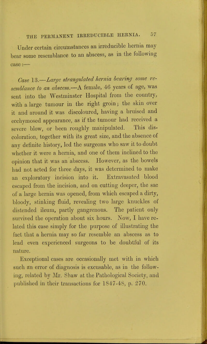 Under certain circumstances an irreducible hernia may bear some resemblance to an abscess, as in the following case:— Case 13.—Lar^e strangulated hernia hearing some re- semblance to an abscess.—A female, 46 years of age, was sent into the Westminster Hospital from the country, with a large tumour in the right groin; the skin over it and around it was discoloured, having a bruised and ecchymosed appearance, as if the tumour had received a severe blow, or been roughly manipulated. This dis- coloration, together with its great size, and the absence of any definite history, led the surgeons who saw it to doubt whether it were a hernia, and one of them inclined to the opinion that it was an abscess. However, as the bowels had not acted for three days, it was determined to make an exploratory incision into it. Extravasated blood escaped from the incision, and on cutting deeper, the sac of a large hernia was opened, from which escaped a dirty, bloody, stinking fluid, revealing two large knuckles of distended ileum, partly gangrenous. The patient only survived the operation about six hours. Now, I have re- lated this case simply for the purpose of illustrating the fact that a hernia may so far resemble an abscess as to lead even experienced surgeons to be doubtful of its natm^e. Exceptional cases are occasionally met with in which such an error of diagnosis is excusable, as in the follow- ing, related by Mr. Shaw at the Pathological Society, and published in their transactions for 1847-48, p. 270.
