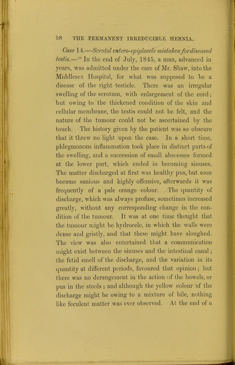 Case 14.—Scrotal entero-epiplocele mistaken for diseased testis.— In the end of July, 1845, a man, advanced in years, was admitted under the care of Mr. Shaw, into the Middlesex Hospital, for what was supposed to be a disease of the right testicle. There was an irregular swelling of the scrotum, with enlargement of the cord; but owing to the thickened condition of the skin and cellular membrane, the testis could not be felt, and the nature of the tumour could not be ascertained by the touch. The history given by the patient was so obscure that it threw no light upon the case. In a short time, phlegmonous inflammation took place in distinct parts of the swelling, and a succession of small abscesses formed at the lower part, which ended in becoming sinuses. The matter discharged at first was healthy pus, but soon became sanious and highly offensive, afterwards it was frequently of a pale orange colour. The quantity of discharge, which was always profuse, sometimes increased greatly, without any corresponding change in the con- dition of the tumour. It was at one time thought that the tumour might be hydrocele, in which the walls were dense and gristly, and that these might have sloughed. The view was also entertained that a communication might exist between the sinuses and the intestinal canal; the fetid smell of the discharge, and the variation in its quantity at difierent periods, favoured that opinion ; but there was no derangement in the action of the bowels, or pus in the stools ; and although the yellow colour of the discharge might be owing to a mixture of bile, nothing like feculent matter was ever observed. At the end of a
