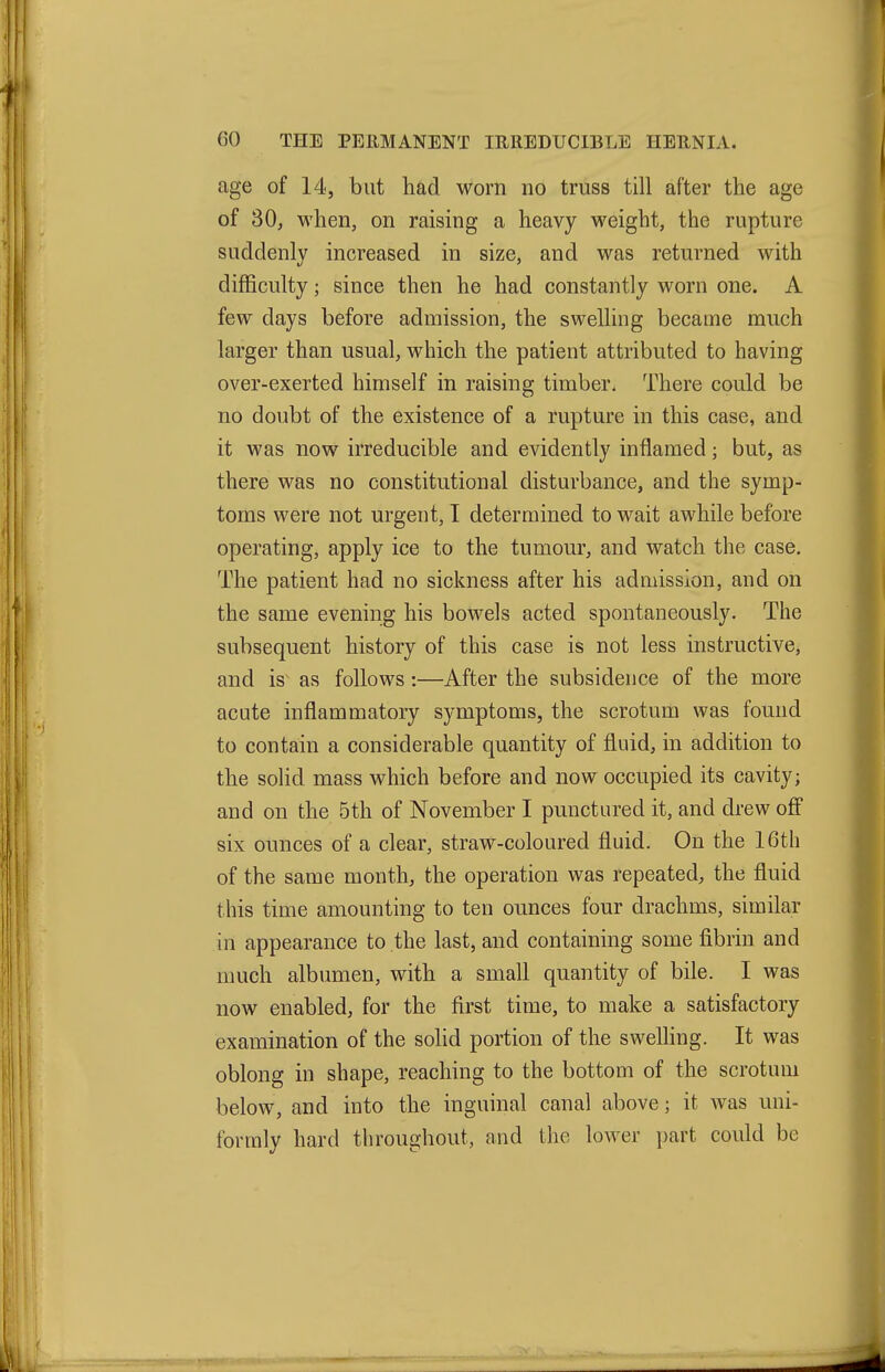 age of 14, but had worn no truss till after the age of 30, M'hen, on raising a heavy weight, the rupture suddenly increased in size, and was returned with difficulty; since then he had constantly worn one. A few days before admission, the swelling became much larger than usual, which the patient attributed to having over-exerted himself in raising timber. There could be no doubt of the existence of a rupture in this case, and it was now irreducible and evidently inflamed; but, as there was no constitutional disturbance, and the symp- toms were not urgent, I determined to wait awhile before operating, apply ice to the tumour, and watch the case. The patient had no sickness after his admission, and on the same evening his bowels acted spontaneously. The subsequent history of this case is not less instructive, and is^ as follows:—After the subsidence of the more acute inflammatory symptoms, the scrotum was found to contain a considerable quantity of fluid, in addition to the solid mass which before and now occupied its cavity; and on the 5th of November I punctured it, and drew off six ounces of a clear, straw-coloured fluid. On the 16th of the same month, the operation was repeated, the fluid this time amounting to ten ounces four drachms, similar in appearance to the last, and containing some fibrin and much albumen, with a small quantity of bile. I was now enabled, for the first time, to make a satisfactory examination of the solid portion of the swelhng. It was oblong in shape, reaching to the bottom of the scrotum below, and into the inguinal canal above; it was uni- formly hard throughout, and the lower i)art could be