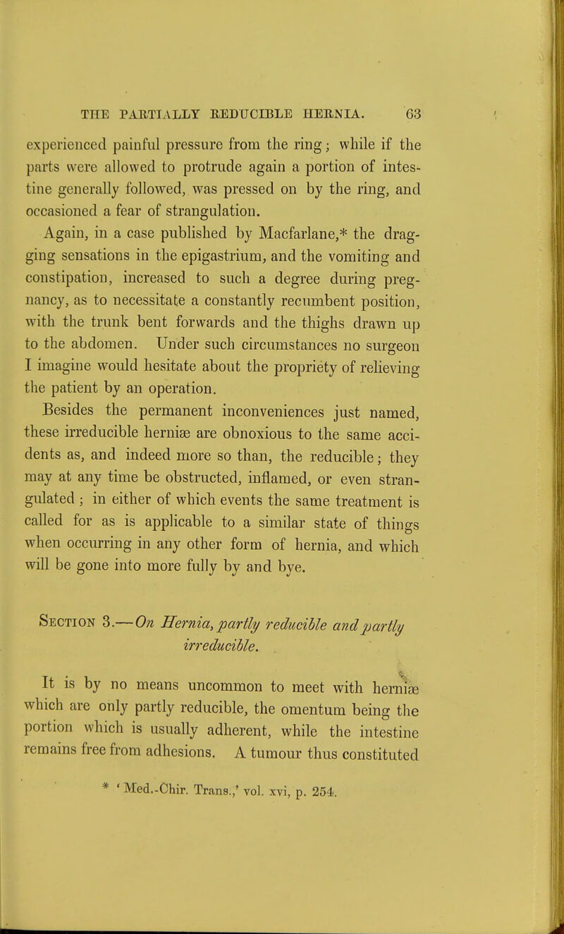 experienced painful pressure from the ring; while if the parts were allowed to protrude again a portion of intes- tine generally followed, was pressed on by the ring, and occasioned a fear of strangulation. Again, in a case published by Macfarlane,* the drag- ging sensations in the epigastrium, and the vomiting and constipation, increased to such a degree during preg- nancy, as to necessitate a constantly recumbent position, with the trunk bent forwards and the thighs drawn up to the abdomen. Under such circumstances no surgeon I imagine would hesitate about the propriety of relieving the patient by an operation. Besides the permanent inconveniences just named, these irreducible hernias are obnoxious to the same acci- dents as, and indeed more so than, the reducible; they may at any time be obstructed, inflamed, or even stran- gulated ; in either of which events the same treatment is called for as is applicable to a similar state of things when occurring in any other form of hernia, and which will be gone into more fully by and bye. Section 3.— On Hernia, partly/ reducible and partly irreducible. It is by no means uncommon to meet with herm^ which are only partly reducible, the omentum being the portion which is usually adherent, while the intestine remains free from adhesions. A tumour thus constituted * ' Med.-Chir. Trans.; vol. xvi, p. 254.