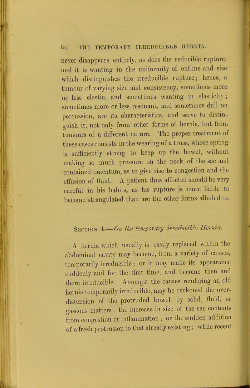 never disappears entirely, as does the reducible rupture, and it is wanting in the uniformity of outHne and size which distinguishes the irreducible rupture; hence, a tumour of varying size and consistency, sometimes more or less elastic, and sometimes wanting in elasticity; sometimes more or less resonant, and sometimes dull on percussion, are its characteristics, and serve to distin- guish it, not only from other fornas of hernia, but from tumours of a different nature. The proper treatment of these cases consists in the wearing of a truss, whose spring is sufficiently strong to keep up the bowel, without making so much pressure on the neck of the sac and contained omentum, as to give rise to congestion and the effusion of fluid. A patient thus afflicted should be very careful in his habits, as his ruptm-e is more liable to become strangulated than are the other forms alluded to. Section 4.— On the temporary irreducible. Hernia. A hernia which usually is easily replaced within the abdominal cavity may become, from a variety of causes, temporarily irreducible; or it may make its appearance suddenly and for the first time, and become then and there irreducible. Amongst the causes rendering an old hernia temporarily irreducible, may be reckoned the over- distension of the protruded bowel by solid, fluid, or gaseous matters; the increase in size of the sac contents from congestion or inflammation ; or the sudden addition of a fresh protrusion to that already existing; while recent