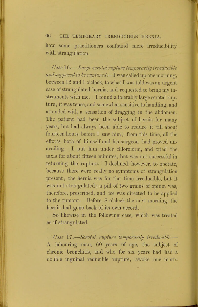 how some practitioners confound mere irreducibility with strangulation. Case 16.—Large scrotal rupture temjiorarily irreducible and supposed to he ruptured.—I was called up one morning, between 12 and 1 o'clock, to what I was told was an urgent case of strangulated hernia, and requested to bring my in- struments with me. I found a tolerably large scrotal rup- ture ; it was tense, and somewhat sensitive to handling, and attended with a sensation of dragging in the abdomen. The patient had been the subject of hernia for many years, but had always been able to reduce it till about fourteen hours before I saw him; from this time, all the efforts both of himself and his surgeon had proved un- availing. I put him under chloroform, and tried the taxis for about fifteen minutes, but was not successful in returning the rupture. I declined, however, to operate, because there were really no symptoms of strangulation present; the hernia was for the time irreducible, but it was not strangulated; a pill of two grains of opium was, therefore, prescribed, and ice was directed to be applied to the tumour. Before 8 o'clock the next morning, the hernia had gone back of its own accord. So likewise in the following case, which was treated as if strangulated. Case 17.—Scrotal rupture temporarily irreducible.— A labouring man, 60 years of age, the subject of chronic bronchitis, and who for six years had had a double inguinal reducible rupture, awoke one morn-