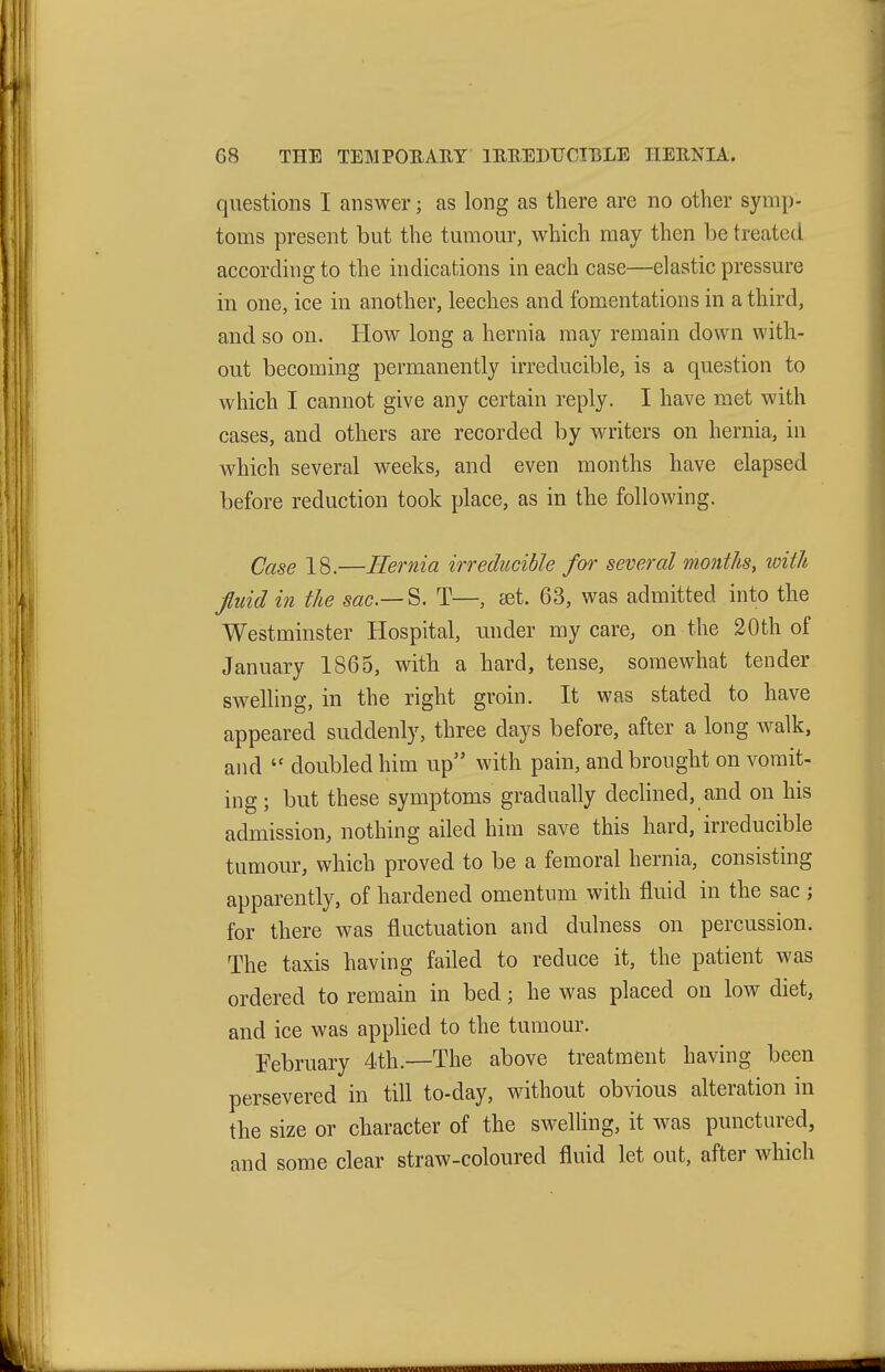 questions I answer; as long as there are no other symp- toms present but the tumour, which may then be treated according to the indications in each case—elastic pressure in one, ice in another, leeches and fom^entations in a third, and so on. How long a hernia may remain down with- out becoming permanently irreducible, is a question to which I cannot give any certain reply. I have met with cases, and others are recorded by writers on hernia, in which several weeks, and even months have elapsed before reduction took place, as in the following. Case 18.—Hernia irreducible for several months, with fluid in the sac.— ^, T—, set. 63, was admitted into the Westminster Hospital, under my care, on the 20th of January 1865, with a hard, tense, somewhat tender swelling, in the right groin. It was stated to have appeared suddenly, three days before, after a long walk, and  doubled him up with pain, and brought on vomit- ing ; but these symptoms gradually dechned, and on his admission, nothing ailed him save this hard, irreducible tumour, which proved to be a femoral hernia, consisting apparently, of hardened omentum with fluid in the sac ; for there was fluctuation and dulness on percussion. The taxis having failed to reduce it, the patient was ordered to remain in bed; he was placed on low diet, and ice was applied to the tumour. February 4th.—The above treatment having been persevered in till to-day, without obvious alteration in the size or character of the swelling, it was punctured, and some clear straw-coloured fluid let out, after which