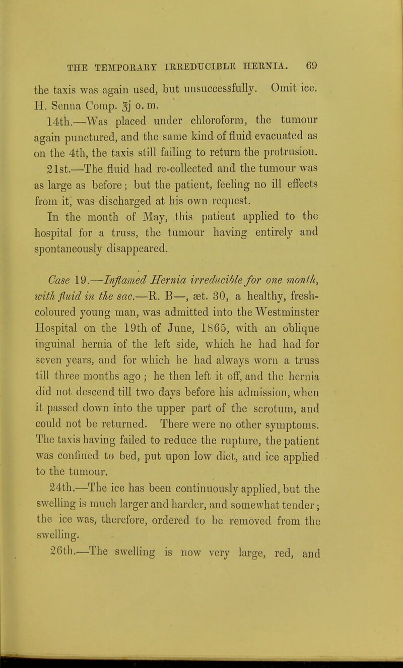 the taxis was again used, but unsuccessfully. Omit ice. H. Senna Coinp. 3j o. m. 14tli.—Was placed under chloroform, the tumour again punctured, and the same kind of fluid evacuated as on the 4th, the taxis still failing to return the protrusion. 21st.—The fluid had re-collected and the tumour was as large as before; but the patient, feeling no ill effects from it, was discharged at liis own request. In the month of May, this patient applied to the hospital for a truss, the tumour having entirely and spontaneously disappeared. Case 19.—Inflamed Hernia irreducible for one month, with fluid in the sac.—R. E—, est. 30, a healthy, fresh- coloured young man, was admitted into the Westminster Hospital on the 19th of June, 1865, with an oblique inguinal hernia of the left side, which he had had for seven years, and for which he had always worn a truss till three months ago ; he then left it off, and the hernia did not descend till two davs before his admission, when it passed down into the upper part of the scrotum, and could not be returned. There were no other symptoms. The taxis having failed to reduce the rupture, the patient was confined to bed, put upon low diet, and ice applied to the tumour. 24th.—The ice has been continuously applied, but the swelhng is much larger and harder, and somewhat tender; the ice was, therefore, ordered to be removed from the swelling. 26th.—The swelling is now very large, red, and