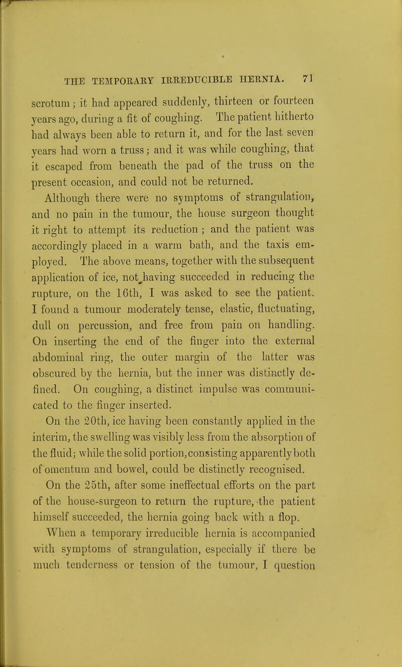 scrotum; it had appeared suddenly, thirteen or fourteen years ago, during a fit of coughing. The patient hitherto had always been able to return it, and for the last seven years had worn a truss; and it was while coughing, that it escaped from beneath the pad of the truss on the present occasion, and could not be returned. Although there were no symptoms of strangulation, and no pain in the tumour, the house surgeon thought it right to attempt its reduction ; and the patient was accordingly placed in a warm bath, and the taxis em- ployed. The above means, together with the subsequent application of ice, not^having succeeded in reducing the rupture, on the 16th, I was asked to see the patient. I found a tumour moderately tense, elastic, fluctuating, dull on percussion, and free from pain on handling. On inserting the end of the finger into the external abdominal ring, the outer margin of the latter was obscured by the hernia, but the inner was distinctly de- fined. On coughing, a distinct impulse was communi- cated to the finger inserted. On the 20th, ice having been constantly applied in the interim, the swelling was visibly less from the absorption of the fluid; while the solid portion, consisting apparently both of omentum and bowel, could be distinctly recognised. On the 25th, after some ineffectual efforts on the part of the house-surgeon to return the rupture, -the patient himself succeeded, the hernia going back with a flop. When a temporary irreducible hernia is accompanied with symptoms of strangulation, especially if there be much tenderness or tension of the tumour, I question