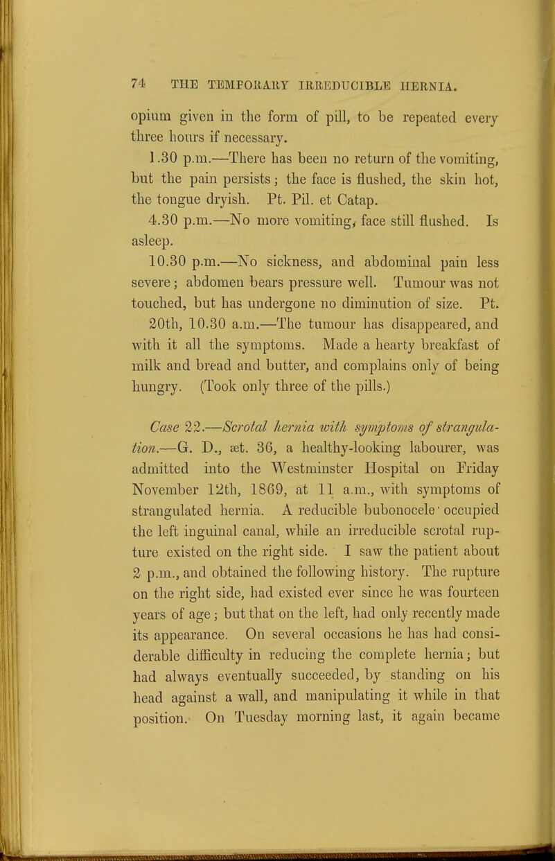 opium given in the form of pill, to be repeated every three hours if necessary. 1.30 p.m.—There has been no return of the vomiting, but the pain persists; the face is flushed, the skin hot, the tongue dryish. Pt. Pil. et Catap. 4.30 p.m.—No more vomiting, face still flushed. Is asleep. 10.30 p.m.—No sickness, and abdominal pain less severe; abdomen bears pressure w^ell. Tumour w^as not touched, but has undergone no diminution of size. Pt. 20th, 10.30 a.m.—The tumour has disappeared, and with it all the symptoms. Made a hearty breakfast of milk and bread and butter, and complains only of being hungry. (Took only three of the pills.) Case 22.—Scrotal hernia with symptoms of strangula- tion.—G. D., set. 36, a healthy-looking labourer, was admitted into the Westminster Hospital on Priday November 12th, 1869, at 11 a.m., Avith symptoms of strangulated hernia. A reducible bubonocele occupied the left inguinal canal, while an irreducible scrotal rup- ture existed on the right side. I saw the patient about 2 p.m., and obtained the following history. The rupture on the right side, had existed ever since he was fourteen years of age ; but that on the left, had only recently made its appearance. On several occasions he has had consi- derable difiiculty in reducing the complete hernia; but had always eventually succeeded, by standing on his head against a wall, and manipulating it while in that position. On Tuesday morning last, it again became