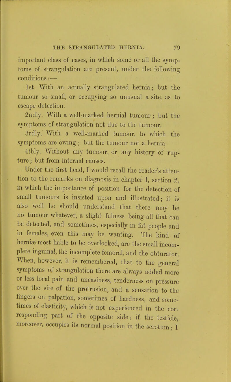 important class of cases, in which some or all the symp- toms of strangulation are present, under the following conditions:— 1st. With an actually strangulated hernia; but the tumour so small, or occupying so unusual a site, as to escape detection. 2ndly. With a well-marked hernial tumour; but the symptoms of strangulation not due to the tumour. 3rdly. With a well-marked tumour, to which the symptoms are owing ; but the tumour not a hernia. 4thly. Without any tumour, or any history of rup- ture ; but from internal causes. Under the first head, I would recall the reader's atten- tion to the remarks on diagnosis in chapter I, section 2, in which the importance of position for the detection of small tumours is insisted upon and illustrated; it is also well he should understand that there may be no tumour whatever, a slight fulness being all that can be detected, and sometimes, especially in fat people and in females, even this may be wanting. The kind of hernise most liable to be overlooked, are the small incom- plete inguinal, the incomplete femoral, and the obturator. When, however, it is remembered, that to the general symptoms of strangulation there are always added more or less local pain and uneasiness, tenderness on pressure over the site of the protrusion, and a sensation to the fingers on palpation, sometimes of hardness, and some- times of elasticity, which is not experienced in the cor- responding part of the opposite side; if the testicle, moreover, occupies its normal position in the scrotum; I