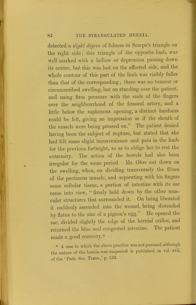 detected a slight degree of fulness in Scarpa's triangle on the right side; this triangle of the opposite limb, was well marked with a hollow or depression passing down its centre, but this was lost on the affected side, and the whole contour of this part of the limb was visibly fuller than that of the corresponding; there was no tumour or circumscribed swelling, but on standing over the patient, and using firm pressure with the ends of the fingers over the neighbourhood of the femoral artery, and a little below the saphenous opening, a distinct hardness could be felt, giving an impression as if the sheath of the vessels were being pressed on. The patient denied having been the subject of rupture, but stated that she had felt some shght inconvenience and pain in the limb for the previous fortnight, so as to obhge her to rest the extremity. The action of the bowels had also been irregular for the same period. Mr. Obre cut down on the swelling, when, on dividing transversely the fibres of the pectineus muscle, and separating with his fingers some cellular tissue, a portion of intestine with its sac came into view,  firmly held down by the other mus- cular structures that surrounded it. On being liberated it suddenly ascended into the wound, being distended by flatus to the size of a pigeon's egg. He opened the sac, divided shghtly the edge of the hernial orifice, and returned the blue and congested intestine. The patient made a good recovery.* * A case in which the ahove practice was not pursued, although the nature of the hernia was suspected is published in vol. xvii, of the ' Path. Soc. Trans.,' p. 132.