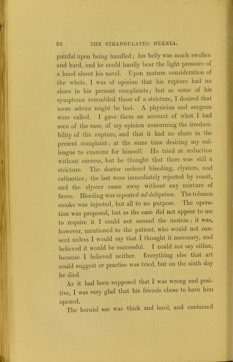 painful upon being handled; his belly was much swollen and hard, and he could hardly bear the light pressure of a hand about his navel. Upon mature consideration of the whole, I was of opinion that his rupture had no share in his present complaints; but as some of his symptoms resembled those of a stricture, I desired that more advice might be had. A physician and surgeon were called. I gave them an account of what I had seen of the case, of my opinion concerning the irreduci- bility of the rupture, and that it had no share in the present complaint; at the same time desiring my col- league to examine for himself. He tried at reduction without success, but he thought that there was still a stricture. The doctor ordered bleeding, clysters, and cathartics; the last were immediately rejected by vomit, and the clyster came away without any mixture of faeces. Bleeding was repeated addeliquium. The tobacco smoke was injected, but all to no purpose. The opera- tion was proposed, but as the case did not appear to me to require it I could not second the motion; it was, however, mentioned to the patient, who would not con- sent unless I would say that I thought it necessary, and believed it would be successful. I could not say either, because I beheved neither. Everything else that art could suggest or practise was tried, but on the sixth day he died. As it had been supposed that I was wrong and posi- tive, I was very glad that his friends chose to have him opened. The hernial sac was thick and hard, and contained