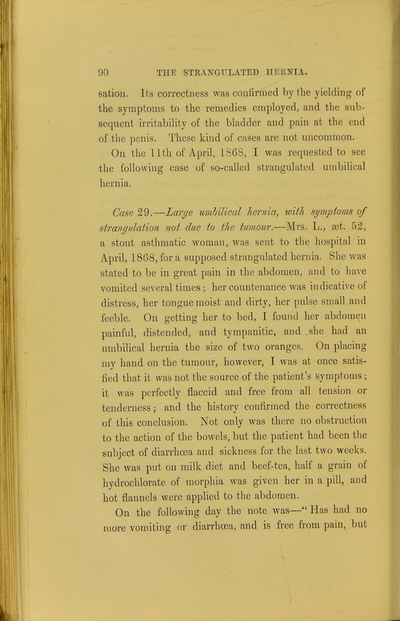 satioii. Its correctness was confirmed by the yielding of the symptoms to the remedies employed, and the sub- sequent irritability of the bladder and pain at the end of the penis. These kind of cases are not uncommon. On the 11th of April, 1868, I was requested to see the following case of so-called strangulated umbilical hernia. Case 29.—Large umbilical hernia, with symptoms of Strang Illation not due to the tumour.—Mrs. L., set. 52, a stout asthmatic woman, was sent to the hospital in April, 1868, for a supposed strangulated hernia. She ^vas stated to be in great pain in the abdomen, and to have vomited several times ; her countenance was indicative of distress, her tongue moist and dirty, her pulse small and feeble. On getting her to bed, I found her abdomen painful, distended, and tympanitic, and ,she had an umbilical hernia the size of two oranges. On placing mv hand on the tumour, however, I was at once satis- fied that it was not the source of the patient's Symptoms; it was perfectly flaccid and free from all tension or tenderness; and the history confirmed the correctness of this conclusion. Not only was there no obstruction to the action of the bowels, but the patient had been the subject of diarrhoea and sickness for the last two weeks. She was put on milk diet and beef-tea, half a grain of hydrocblorate of morphia was given her in a pill, and hot flannels were applied to the abdomen. On the following day the note was— Has had no more vomiting or diarrhoea, and is free from pain, but