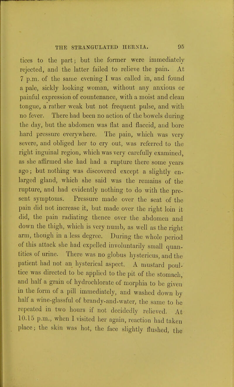 tices to the part; but the former were immediately rejected, and the latter failed to relieve the pain. At 7 p.m. of the same evening I was called in, and found a pale, sickly looking woman, without any anxious or painful expression of countenance, with a moist and clean tongue, a rather weak but not frequent pulse, and with no fever. There had been no action of the bowels during the day, but the abdomen was flat and flaccid, and bore hard pressure everyvi^here. The pain, which was very severe, and obliged her to cry out, was referred to the right inguinal region, which was very carefully examined, as she affirmed she had had a rupture there some years ago; but nothing was discovered except a slightly en- larged gland, which she said was the remains of the rupture, and had evidently nothing to do with the pre- sent symptoms. Pressure made over the seat of the pain did not increase it, but made over the right loin it did, the pain radiating thence over tlie abdomen and down the thigh, which is very numb, as well as the right arm, though in a less degree. During the whole period of this attack she had expelled involuntarily small quan- tities of urine. There was no globus hystericus, and the patient had not an hysterical aspect. A mustard poul- tice was directed to be applied to the pit of the stomach, and half a grain of hydrochlorate of morphia to be given in the form of a pill immediately, and washed down by half a wine-glassful of brandy-and-water, the same to be repeated in two hours if not decidedly relieved. At 10.15 p.m., when I visited her again, reaction had taken place; the skin was hot, the face shghtly flushed, the