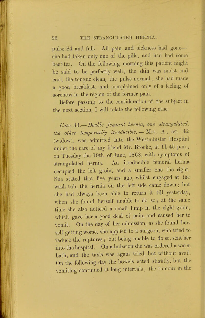 pulse 84 and full. All pain and sickness had gone— slie had taken only one of the pills, and had had some beef-tea. On the following morning this patient might be said to be perfectly well; the skin was moist and cool, the tongue clean, the pulse normal; she had made a good breakfast, and complained only of a feeling of soreness in the region of the former pain. Before passing to the consideration of the subject in the next section, I will relate the following case. Case 33.—Double femoral hernia, one strangulated, the other temporarily irreducible. — Mrs. A., iet. 42 (widow), was admitted into the Westminster Hospital under the care of my friend Mr. Brooke, at 11.45 p.m., on Tuesday the 19th of June, 1868, with symptoms of strangulated hernia. An irreducible femoral hernia occupied the left groin, and a smaller one the right. She stated that five years ago, whilst engaged at the wash tub, the hernia on the left side came down; but she had always been able to return it till yesterday, when she found herself unable to do so; at the same time she also noticed a small lump in the right groin, which gave her a good deal of pain, and caused her to vomit. On the day of her admission, as she found her- self getting worse, she applied to a surgeon, who tried to reduce the ruptures ; but being unable to do so, sent her into the hospital. On admission she was ordered a warm bath, and the taxis was again tried, but without avail. On the following day the bowels acted slightly, but the vomiting continued at long intervals; the tumour in the