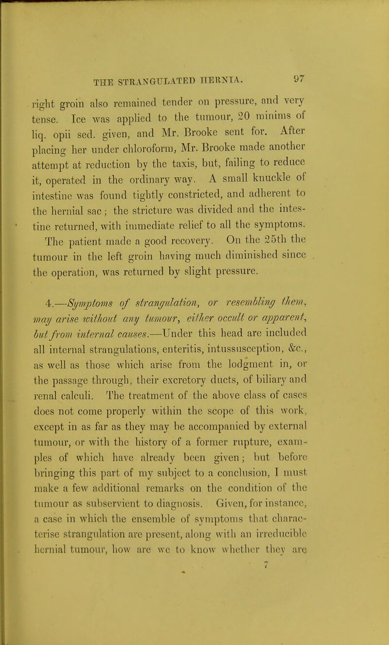 right groin also remained tender on pressure, and very tense. Ice was applied to the tumour, 20 minims of liq. opii sed. given, and Mr. Brooke sent for. After placing her under chloroform, Mr. Brooke made another attempt at reduction by the taxis, but, failing to reduce it, operated in the ordinary way. A small knuckle of intestine was found tightly constricted, and adherent to the hernial sac; the stricture was divided and the intes- tine returned, with immediate relief to all the symptoms. The patient made a good recovery. On the 25th the tumour in the left groin having much diminished since the operation, was returned by slight pressure. 4.—Symptoms of strangulation, or resembling them, mag arise loitlioiit any tumoKr, either occult or apparent^ hut from internal causes.—Under this head are included all internal strangulations, enteritis, intussusception, &c., as well as those which arise from the lodgment in, or the passage through, their excretory ducts, of biliary and renal calcuH. The treatment of the above class of cases does not come properly within the scope of this work, except in as far as they may be accompanied by external tumour, or with the history of a former rupture, exam- ples of which have already been given; but before bringing this part of my subject to a conclusion, I must make a few additional remarks on the condition of the tumour as subservient to diagnosis. Given, for instance, a case in which the ensemble of symptoms that charac- terise strangulation are present, along with an irreducible hernial tumour, how are we to know whether they are