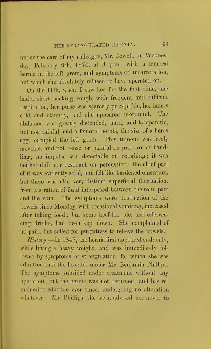 under the care of my colleague, Mr. Cowell on Wednes- day, February 9th, 1870, at 3 p.m., with a femoral hernia in the left groin, and symptoms of incarceration, but which she absolutely refused to have operated on. On the 11th, when I saw her for the first time, she had a short hacking cough, with frequent and difficult respiration, her pulse was scarcely perceptible, her hands cold and clammy, and she appeared moribund. The abdomen was greatly distended, hard, and tympanitic, but not painful, and a femoral hernia, the size of a hen's egg, occupied the left groin. This tumour was freely movable, and not tense or painful on pressure or hand- Kng; no impulse was detectable on coughing; it was neither dull nor resonant on percussion; the chief part of it was evidently sohd, and felt like hardened omentum, but there was also very distinct superficial fluctuation, from a stratum of fluid interposed between the solid part and the skin. The symptoms were obstruction of the bowels since Monday, with occasional vomiting, increased after taking food; but some beef-tea, ale, and efferves- cing drinks, had been kept down. She complained of no pain, but called for purgatives to relieve the bowels. History.—In 1847, the hernia first appeared suddenly, while lifting a heavy weight, and was immediately fol- lowed by symptoms of strangulation, for which she was admitted into the hospital under Mr. Benjamin Phillips. The symptoms subsided under treatment without any operation; but the hernia was not returned, and has re- mained irreducible ever since, undergoing no alteration whatever. Mr. Phillips, she says, advised her never to
