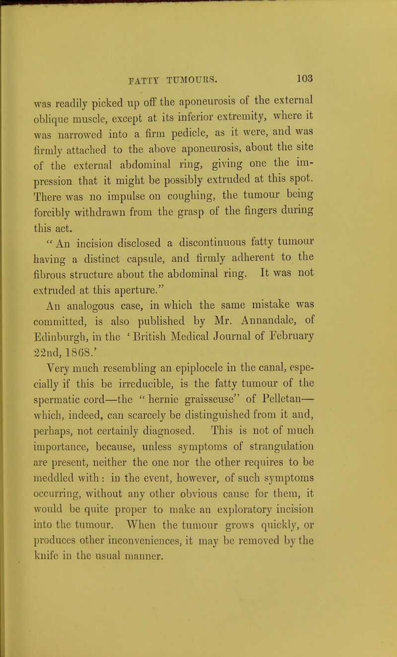 was readily picked up off the aponeurosis of the external obhque muscle, except at its inferior extremity, where it was narrowed into a firm pedicle, as it were, and was firmly attached to the above aponeurosis, about the site of the external abdominal ring, giving one the im- pression that it might be possibly extruded at this spot. There was no impulse on coughing, the tumour being forcibly withdrawn from the grasp of the fingers during this act.  An incision disclosed a discontinuous fatty tumour having a distinct capsule, and firmly adherent to the fibrous structure about the abdominal ring, It was not extruded at this aperture. An analogous case, in which the same mistake was committed, is also published by Mr. Annandale, of Edinburgh, in the ' British Medical Journal of February 22nd, 1868.' Very much reserabhng an epiplocele in the canal, espe- cially if this be irreducible, is the fatty tumour of the spermatic cord—the  hernie graisseuse of Pelletan— which, indeed, can scarcely be distinguished from it and, perhaps, not certainly diagnosed. This is not of much importance, because, unless symptoms of strangulation are present, neither the one nor the other requires to be meddled with: in the event, however, of such symptoms occurring, without any other obvious cause for them, it would be quite proper to make an exploratory incision into the tumour. When the tumour grows quickly, or produces other inconveniences, it may be removed by the knife in the usual manner.