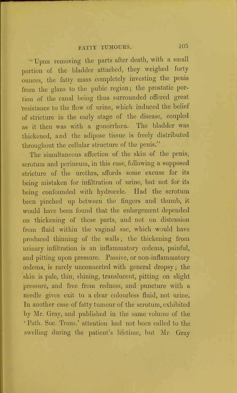  Upon removing the parts after death, with a small portion of the bladder attached, they weighed forty ounces, the fatty mass completely investing the penis from the glans to the pubic region; the prostatic por- tion of the canal being thus surrounded offered great l-esistance to the flow of urine, which induced the belief of stricture in the early stage of the disease, coupled as it then was with a gonorrhoea. The bladder was thickened, and the adipose tissue is freely distributed throughout the cellular structure of the penis. The simultaneous affection of the skin of the penis, scrotum and perineum, in this case, following a supposed stricture of the urethra, affords some excuse for its being mistaken for infiltration of urine, but not for its being confounded with hydrocele. Had the scrotum been pinched up between the fingers and thumb, it would have been found that the enlargement depended on thickening of these parts, and not on distension from fluid within the vaginal sac, which would have produced thinning of the walls; the thickening from urinary infiltration is an inflammatory oedema, painful, and pitting upon pressure. Passive, or non-inflammatory oedema, is rarely unconnected with general dropsy; the skin is pale, thin, shining, translucent, pitting on slight pressure, and free from redness, and puncture with a needle gives exit to a clear colourless fluid, not urine. In another case of fatty tumour of the scrotum, exhibited by Mr. Gray, and published in the same volume of the ' Path. Soc. Trans.' attention had not been called to the swelling during the patient's lifetime, but Mr. Gray