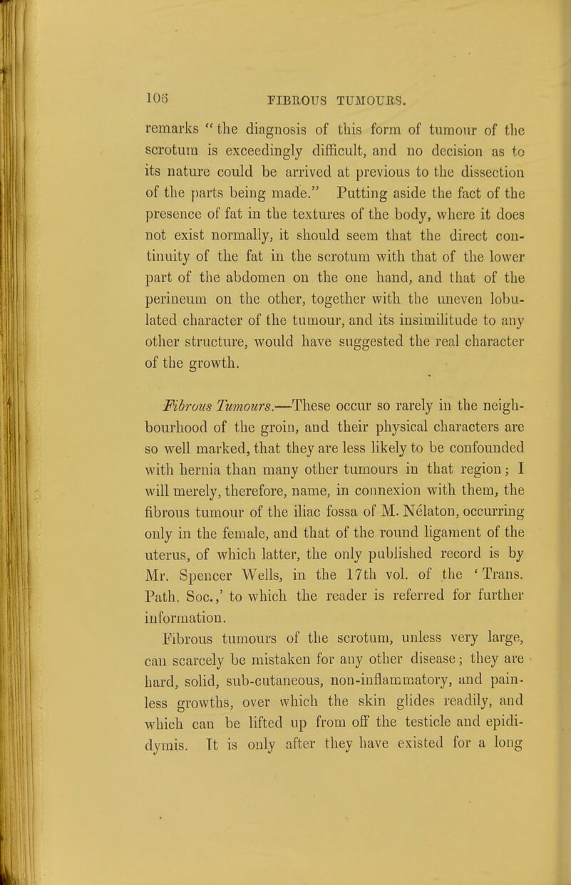 riBEOIJS TUMOUB-S. remarks  the diagnosis of this form of tumour of the scrotum is exceedingly difficult, and no decision as to its nature could be arrived at previous to the dissection of the parts being made. Putting aside the fact of the presence of fat in the textures of the body, where it does not exist normally, it should seem that the direct con- tinuity of the fat in the scrotum -with, that of the lower part of the abdomen on the one hand, and that of the perineum on the other, together with the uneven lobu- lated character of the tumour, and its insimilitude to any other structure, would have suggested the real character of the growth. Mbrous Tumours.—These occur so rarely in the neigh- bourhood of the groin, and their physical characters are so well marked, that they are less likely to be confounded with hernia than many other tumours in that region; I will merely, therefore, name, in connexion with them, the fibrous tumour of the iliac fossa of M. Nelaton, occurring only in the female, and that of the round hgaraent of the uterus, of which latter, the only published record is by Mr. Spencer Wells, in the 17th vol. of the 'Trans. Path. Soc.,' to which the reader is referred for further information. Pibrous tumours of the scrotum, unless very large, can scarcely be mistaken for any other disease; they are hard, solid, sub-cutaneous, non-inflammatory, and pain- less growths, over which the skin glides readily, and w4iich can be lifted up from off the testicle and epidi- dymis. It is only after they have existed for a long