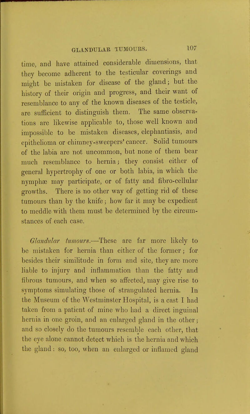 time, and have attained considerable dimensions, that they become adherent to the testicular coverings and might be mistaken for disease of the gland; but the history of their origin and progress, and their want of resemblance to any of the known diseases of the testicle, are sufficient to distinguish them. The same observa- tions are likewise applicable to, those well known and impossible to be mistaken diseases, elephantiasis, and epithehoma or chimney-sweepers' cancer. Solid tumours of the labia are not uncommon, but none of them bear much resemblance to hernia; they consist either of general hypertrophy of one or both labia, in which the nymphse may participate, or of fatty and fibro-cellular growths. There is no other way of getting rid of these tumours than by the knife; how far it may be expedient to meddle with them must be determined by the circum- stances of each case. Glandular tumours.—These are far more likely to be mistaken for hernia than either of the former; for besides their similitude in form and site, they are more hable to injury and inflammation than the fatty and fibrous tumours, and when so affected, may give rise to symptoms simulating those of strangulated hernia. In the Museum of the Westminster Hospital, is a cast I had taken from a patient of mine who had a direct inguinal hernia in one groin, and an enlarged gland in the other; and so closely do the tumours resemble each other, that the eye alone cannot detect which is the hernia and which the gland: so, too, when an enlarged or inflamed gland