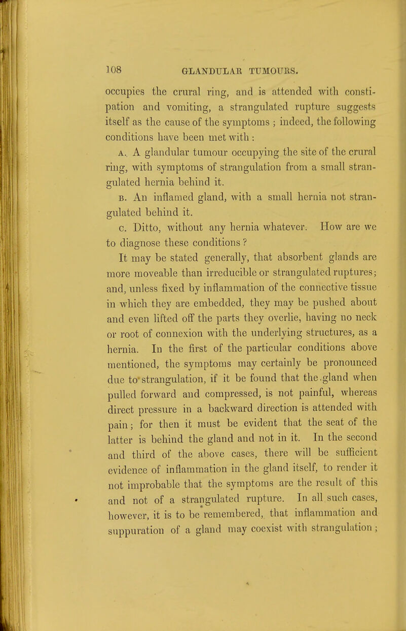 occupies the crural ring, and is attended with consti- pation and vomiting, a strangulated rupture suggests itself as the cause of the symptoms ; indeed, the following conditions have been met with : A. . A glandular tumour occupying the site of the crural ring, with symptoms of strangulation from a small stran- gulated hernia behind it. B. An inflamed gland, with a small hernia not stran- gulated behind it. c. Ditto, without any hernia whatever. How are we to diao-nose these conditions ? It may be stated generally, that absorbent glands are more moveable than irreducible or strangulated ruptures; and, unless fixed by inflammation of the connective tissue in which they are embedded, they may be pushed about and even lifted off the parts they overlie, having no neck or root of connexion with the underlying structures, as a hernia. In the first of the particular conditions above mentioned, the symptoms may certainly be pronounced due tostrangulation, if it be found that the.gland when pulled forward and compressed, is not painful, whereas direct pressure in a backward direction is attended with pain; for then it must be evident that the seat of the latter is behind the gland and not in it. In the second and third of the above cases, there will be sufficient evidence of inflammation in the gland itself, to render it not improbable that the symptoms are the result of this and not of a strangulated rupture. In all such cases, however, it is to be remembered, that inflammation and suppuration of a gland may coexist with strangulation;