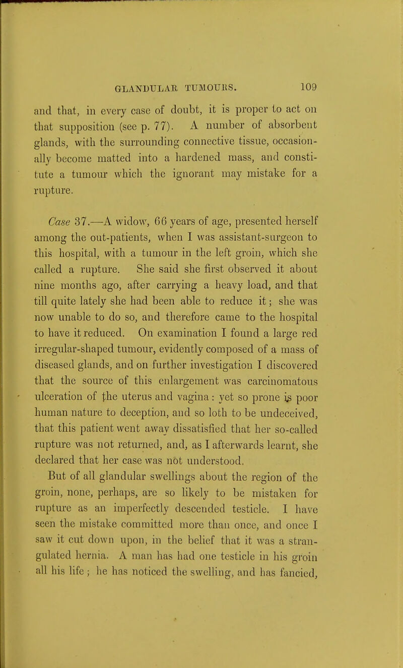 and that, in every case of doubt, it is proper to act on that supposition (see p. 77). A number of absorbent glands, with the surrounding connective tissue, occasion- ally become matted into a hardened mass, and consti- tute a tumour which the ignorant may mistake for a rupture. Case 37.—A widow, 66 years of age, presented herself among the out-patients, when I was assistant-surgeon to this hospital, with a tumour in the left groin, which she called a rupture. She said she first observed it about nine months ago, after carrying a heavy load, and that till quite lately she had been able to reduce it; she was now unable to do so, and therefore came to the hospital to have it reduced. On examination I found a large red irregular-shaped tumour, evidently composed of a mass of diseased glands, and on further investigation I discovered that the source of this enlargement was carcinomatous ulceration of the uterus and vagina: yet so prone i^ poor human nature to deception, and so loth to be undeceived, that this patient went arway dissatisfied that her so-called rupture was not returned, and, as I afterwards learnt, she declared that her case was not understood. But of all glandular swellings about the region of the groin, none, perhaps, are so likely to be mistaken for mpture as an imperfectly descended testicle. I have seen the mistake committed more than once, and once I saw it cut down upon, in the belief that it was a stran- gulated hernia. A man has had one testicle in his groin all his life ; he has noticed the swelling, and has fancied.