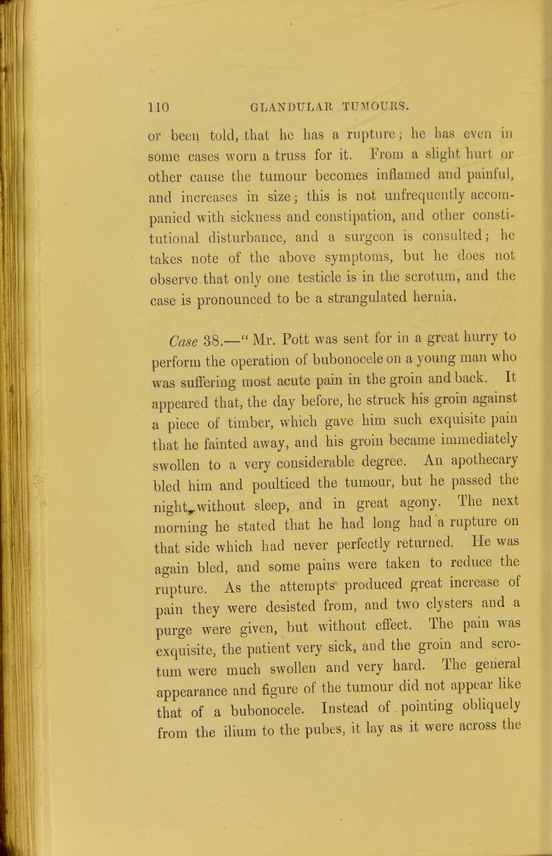 or been told, that he has a rupture; he has even in some cases worn a truss for it. From a slight hurt or other cause the tumour becomes inflamed and painful, and increases in size; this is not unfrequently accom- panied with sickness and constipation, and other consti- tutional disturbance, and a surgeon is consulted; he takes note of the above symptoms, but he does not observe that only one testicle is in the scrotum, and the case is pronounced to be a strangulated hernia. Case 38.— Mr. Pott was sent for in a great hurry to perform the operation of bubonocele on a young man who was suffering most acute pain in the groin and back. It appeared that, the day before, he struck his groin against a piece of timber, which gave him such exquisite pain that he fainted away, and his groin became immediately swollen to a very considerable degree. An apothecary bled him and poulticed the tumour, but he passed the nighty without sleep, and in great agony. The next morning he stated that he had long had a rupture on that side which had never perfectly returned. He was again bled, and some pains were taken to reduce the rupture. As the attempts produced great increase of pain they were desisted from, and two clysters and a purge were given, but without effect. The pain was exquisite, the patient very sick, and the groin and scro- tum were much swollen and very hard. The general appearance and figure of the tumour did not appear like that of a bubonocele. Instead of pointing obliquely from the ilium to the pubes, it lay as it were across the