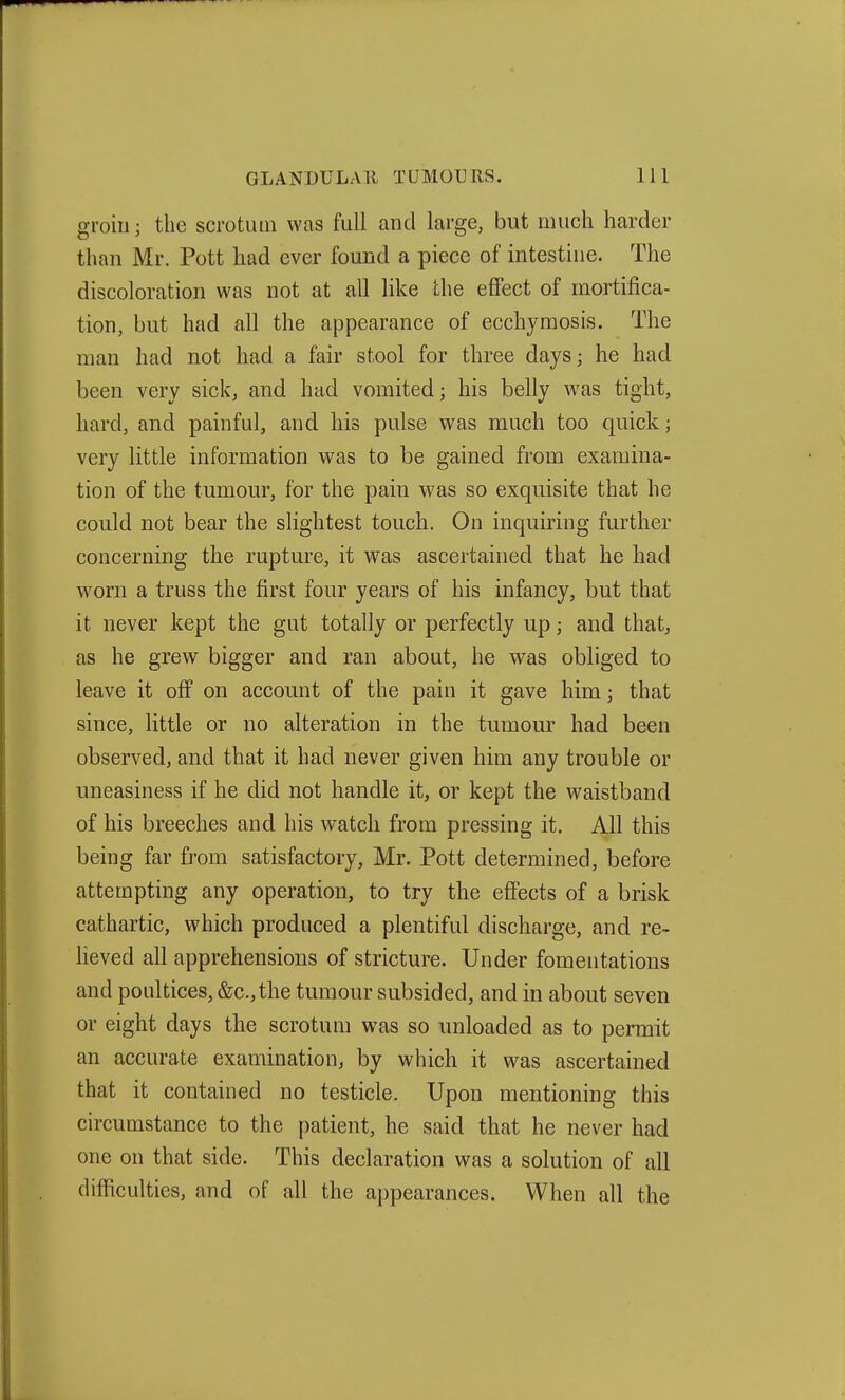 groin; the scrotum was full and large, but much harder than Mr. Pott had ever found a piece of intestine. The discoloration was not at all like the effect of mortifica- tion, but had all the appearance of ecchymosis. The man had not had a fair stool for three days; he had been very sick, and had vomited; his belly was tight, hard, and painful, and his pulse was much too quick; very little information was to be gained from examina- tion of the tumour, for the pain was so exquisite that he could not bear the slightest touch. On inquiring further concerning the rupture, it was ascertained that he had worn a truss the first four years of his infancy, but that it never kept the gut totally or perfectly up; and that, as he grew bigger and ran about, he was obliged to leave it off on account of the pain it gave him; that since, little or no alteration in the tumour had been observed, and that it had never given him any trouble or uneasiness if he did not handle it, or kept the waistband of his breeches and his watch from pressing it. All this being far from satisfactory, Mr. Pott determined, before attempting any operation, to try the effects of a brisk cathartic, which produced a plentiful discharge, and re- lieved all apprehensions of stricture. Under fomentations and poultices, &c.,the tumour subsided, and in about seven or eight days the scrotum was so unloaded as to permit an accurate examination, by which it was ascertained that it contained no testicle. Upon mentioning this circumstance to the patient, he said that he never had one on that side. This declaration was a solution of all difficulties, and of all the appearances. When all the