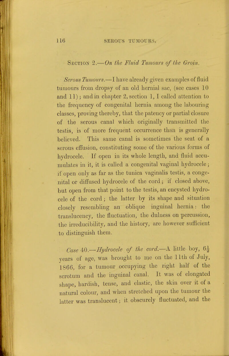 Section 2.— On the Fluid Tumours of the Groin. Ser-Qus Tumours.—I have already given examples of fluid tumours from dropsy of an old hernial sac, (see cases 10 and 11); and in chapter 2, section 1,1 called attention to the frequency of congenital hernia among the labouring classes, proving thereby, that the patency or partial closure of the serous canal which originally transmitted the testis, is of more frequent occurrence than is generally believed. This same canal is sometimes the seat of a serous effusion, constituting some of the various forms of hydrocele. If open in its vs^hole length, and fluid accu- mulates in it, it is called a congenital vaginal hydrocele; if open only as far as the tunica vaginalis testis, a conge- nital or diffused hydrocele of the cord; if closed above, but open from that point to the testis, an encysted hydro- cele of the cord; the latter by its shape and situation closely resembling an obhque inguinal hernia: the translucency, the fluctuation, the dulness on percussion, the irreducibility, and the history, are however sufficient to distinguish them. Case M^.—Hydrocele of the cord.—A little boy, 6^ years of age, was brought to me on the Uth of July, 1866, for a tumour occupying the right half of the scrotum and the inguinal canal. It was of elongated shape, hardish, tense, and elastic, the skin over it of a natural colour, and when stretched upon the tumour the latter was translucent; it obscurely fluctuated, and the