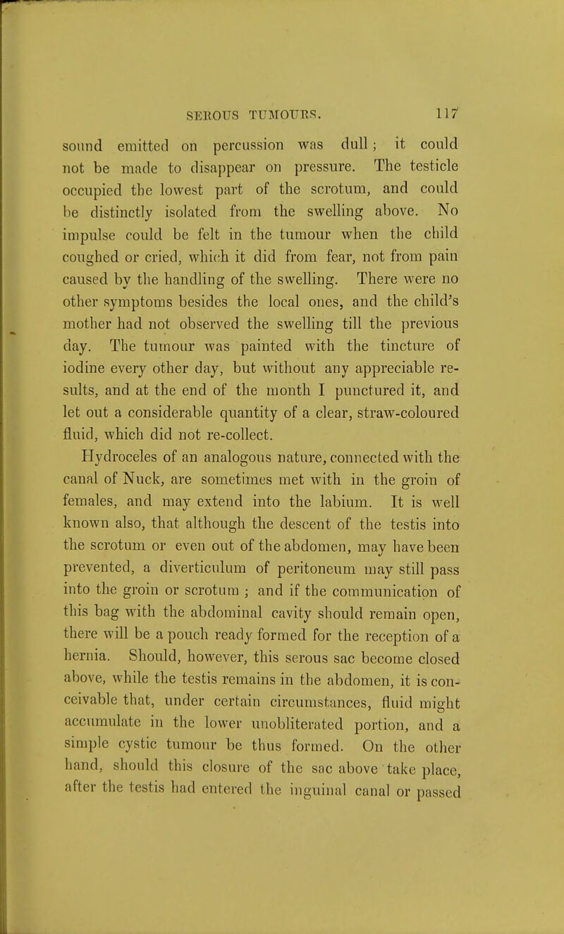 sound emitted on percussion was dull; it could not be made to disappear on pressure. The testicle occupied the lowest part of the scrotum, and could be distinctly isolated from the swelling above. No impulse could be felt in the tumour when the child coughed or cried, which it did from fear, not from pain caused by the handling of the swelling. There were no other symptoms besides the local ones, and the child's mother had not observed the swelling till the previous day. The tumour was painted with the tincture of iodine every other day, but without any appreciable re- sults, and at the end of the month I punctured it, and let out a considerable quantity of a clear, straw-coloured fluid, which did not re-collect. Hydroceles of an analogous nature, connected with the canal of Nuck, are sometimes met with in the groin of females, and may extend into the labium. It is well known also, that although the descent of the testis into the scrotum or even out of the abdomen, may have been prevented, a diverticulum of peritoneum may still pass into the groin or scrotum ; and if the communication of this bag with the abdominal cavity should remain open, there will be a pouch ready formed for the reception of a hernia. Should, however, this serous sac become closed above, while the testis remains in the abdomen, it is con- ceivable that, under certain circumstances, fluid might accumulate in the lower unobliterated portion, and a simple cystic tumour be thus formed. On the other hand, should this closure of the sac above take place, after the testis had entered the inguinal canal or passed