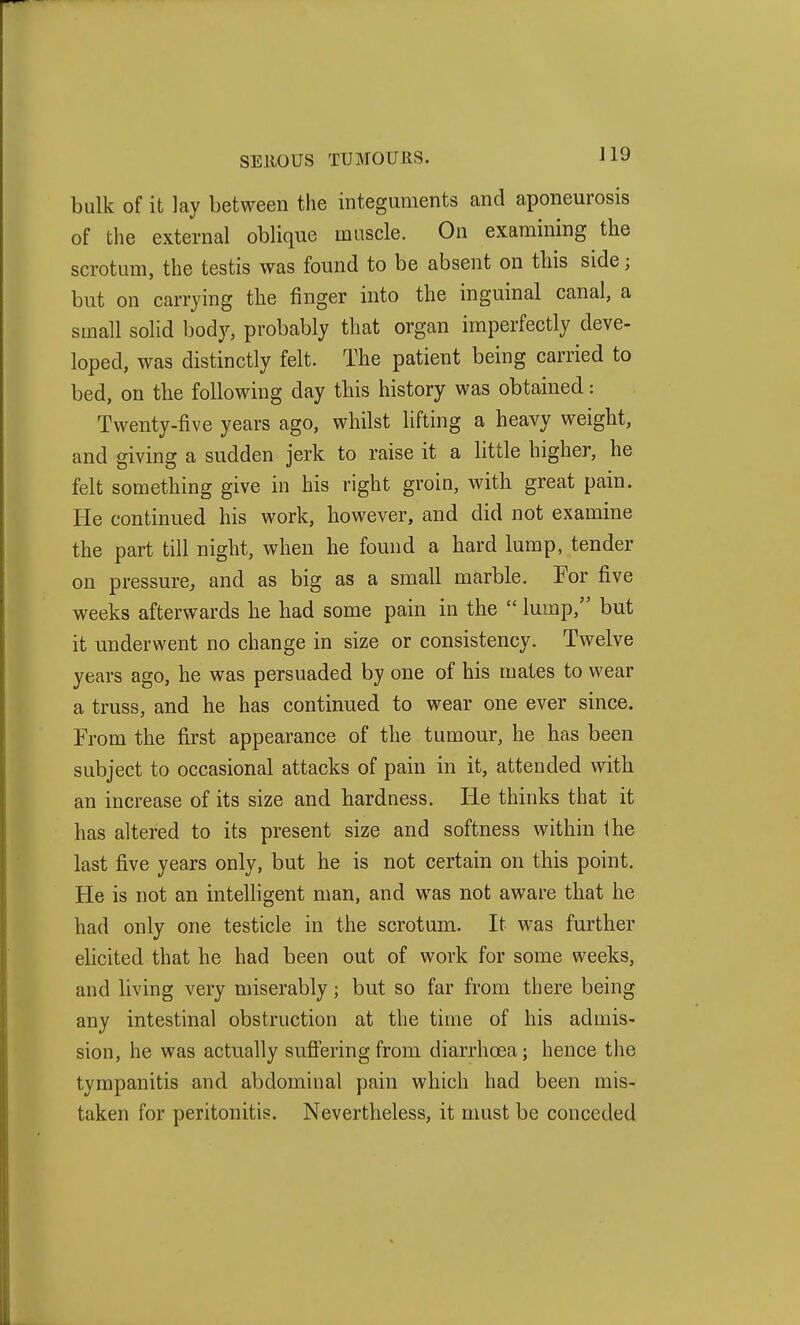 bulk of it lay between the integuments and aponeurosis of the external oblique muscle. On examining the scrotum, the testis was found to be absent on tbis side; but on carrying the finger into the inguinal canal, a small solid body, probably that organ imperfectly deve- loped, was distinctly felt. The patient being carried to bed, on the following day tbis history was obtained: Twenty-five years ago, whilst lifting a heavy weight, and giving a sudden jerk to raise it a little higher, he felt something give in his right groin, with great pain. He continued his work, however, and did not examine the part till night, when he found a hard lump, tender on pressure, and as big as a small marble. For five weeks afterwards he had some pain in the  lump, but it underwent no change in size or consistency. Twelve years ago, he was persuaded by one of his mates to wear a truss, and he has continued to wear one ever since. From the first appearance of the tumour, he has been subject to occasional attacks of pain in it, attended with an increase of its size and hardness. He thinks that it has altered to its present size and softness within the last five years only, but he is not certain on this point. He is not an intelhgent man, and was not aware that he had only one testicle in the scrotum. It was further elicited that he had been out of work for some weeks, and living very miserably; but so far from there being any intestinal obstruction at the time of his admis- sion, he was actually suffering from diarrhoea; hence the tympanitis and abdominal pain which had been mis- taken for peritonitis. Nevertheless, it must be conceded