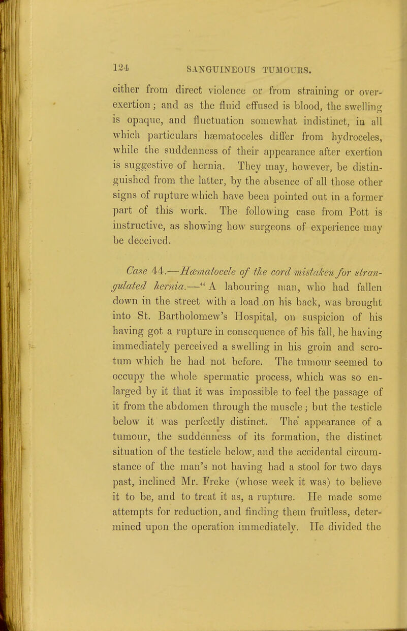 1^4. SANGUINEOUS TUMOURS. either from direct violence or from straining or over- exertion ; and as the fluid effused is blood, the svv^ellin<^ is opaque, and fluctuation somewhat indistinct, in all which particulars hsematoceles differ from hydroceles, while the suddenness of their appearance after exertion is suggestive of hernia. They may, however, be distin- guished from the latter, by the absence of all those other signs of rupture which have been pointed out in a former part of this work. The following case from Pott is instructive, as showing how surgeons of experience may be deceived. Case 44.—Hcematocele of the cord mistaJcen for stran- gulated hernia.— A labouring man, who had fallen down in the street with a load .on his back, was brought into St. Bartholomew's Hospital, on suspicion of his having got a rupture in consequence of his fall, he having immediately perceived a swelHng in his groin and scro- tum wdiich he had not before. The tumour seemed to occupy the whole spermatic process, which was so en- larged by it that it was impossible to feel the passage of it from the abdomen through the muscle ; but the testicle below it was perfectly distinct. The appearance of a tumour, the suddenness of its formation, the distinct situation of the testicle below, and the accidental circum- stance of the man's not having had a stool for two days past, inclined Mr. Freke (whose week it was) to believe it to be, and to treat it as, a rupture. He made some attempts for reduction, and finding them fruitless, deter- mined upon the operation immediately. He divided the
