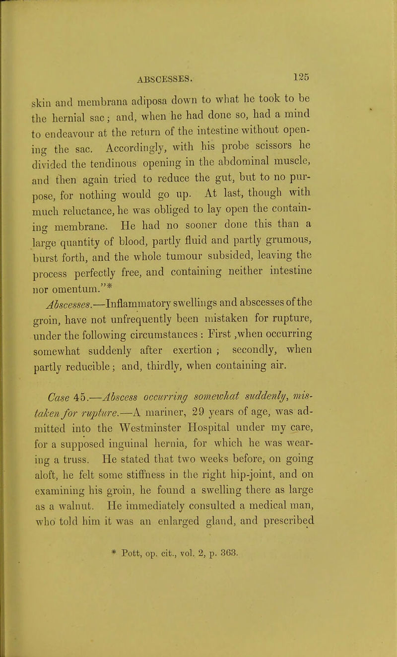 skin and membrana adiposa down to what he took to be the hernial sac; and, when he had done so, had a mind to endeavour at the return of the intestine without open- ing the sac. Accordingly, with his probe scissors he divided the tendinous opening in the abdominal muscle, and then again tried to reduce the gut, but to no pur- pose, for nothing would go up. At last, though with much reluctance, he was obhged to lay open the contain- inff membrane. He had no sooner done this than a large quantity of blood, partly fluid and partly gruraous, burst forth, and the whole tumour subsided, leaving the process perfectly free, and containing neither intestine nor omentum.* Abscesses.—Inflammatory swellings and abscesses of the groin, have not unfrequently been mistaken for rupture, under the following circumstances : First ,when occurring somewhat suddenly after exertion ; secondly, when partly reducible; and, thirdly, when containing air. Case 45.—Abscess occurring someiohat suddenly, mis- taken for rupture.—A mariner, 29 years of age, was ad- mitted into the Westminster Hospital under my care, for a supposed inguinal hernia, for which he was wear- ing a truss. He stated that two weeks before, on going aloft, he felt some stifi'ness in the right hip-joint, and on examining his groin, he found a swelling there as large as a walnut. He immediately consulted a medical man, who told him it was an enlarged gland, and prescribed * Pott, op. cit., vol. 2, p. 363.