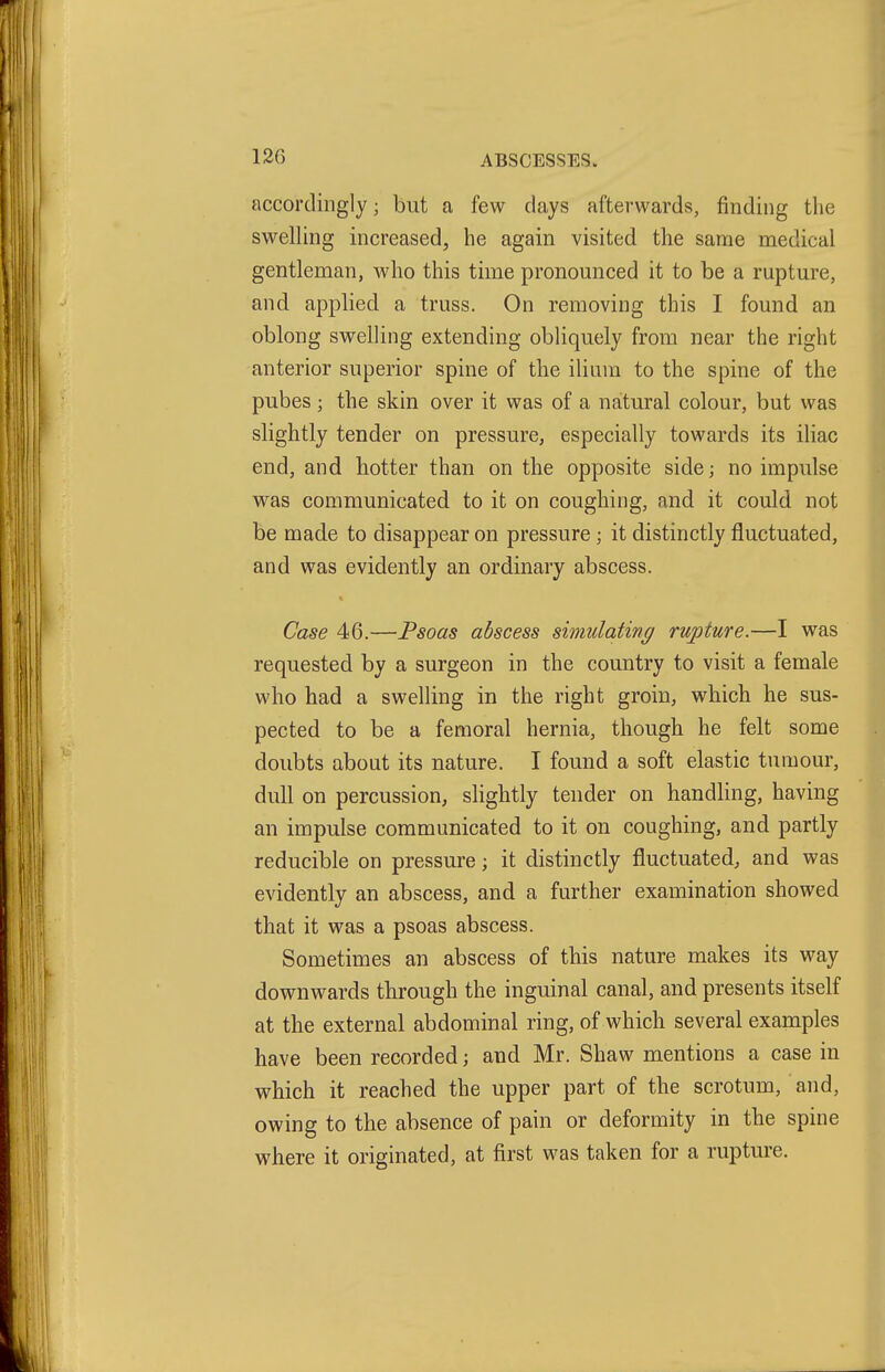 accordingly; but a few days afterwards, finding the swelling increased, he again visited the same medical gentleman, who this time pronounced it to be a rupture, and applied a truss. On removing this I found an oblong swelling extending obliquely from near the right anterior superior spine of the ilium to the spine of the pubes ; the skin over it was of a natural colour, but was slightly tender on pressure, especially towards its iliac end, and hotter than on the opposite side; no impulse was communicated to it on coughing, and it could not be made to disappear on pressure ; it distinctly fluctuated, and was evidently an ordinary abscess. Case 46.—Psoas abscess simulating rupture.—I was requested by a surgeon in the country to visit a female who had a swelling in the right groin, which he sus- pected to be a femoral hernia, though he felt some doubts about its nature. I found a soft elastic tumour, dull on percussion, slightly tender on handling, having an impulse communicated to it on coughing, and partly reducible on pressure; it distinctly fluctuated, and was evidently an abscess, and a further examination showed that it was a psoas abscess. Sometimes an abscess of this nature makes its way downwards through the inguinal canal, and presents itself at the external abdominal ring, of which several examples have been recorded; and Mr. Shaw mentions a case in which it reached the upper part of the scrotum, and, owing to the absence of pain or deformity in the spine where it originated, at first was taken for a rupture.