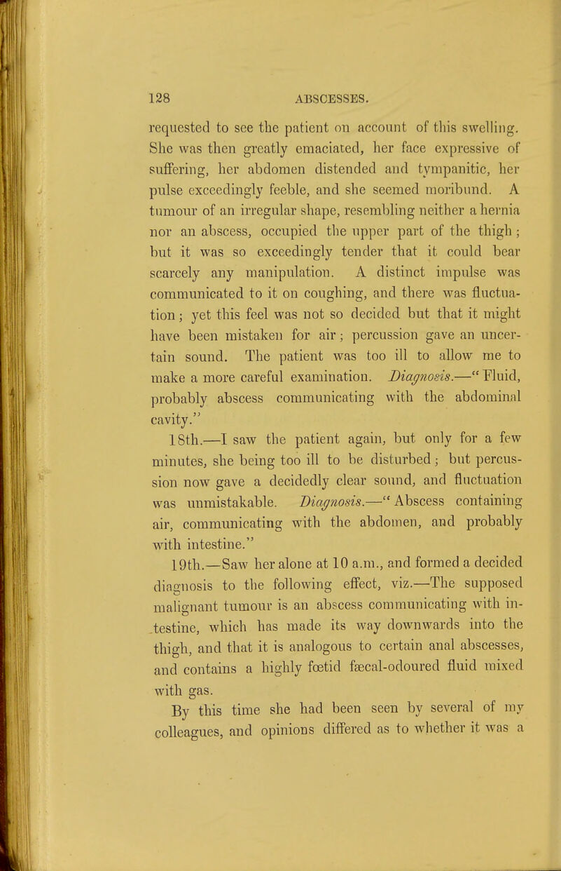 requested to see the patient on account of tliis swelling. She was then greatly emaciated, her face expressive of suffering, her abdomen distended and tympanitic, her pulse exceedingly feeble, and she seemed moribund. A tumour of an irregular shape, resembling neither a hernia nor an abscess, occupied the upper part of the thigh ; but it was so exceedingly tender that it could bear scarcely any manipulation. A distinct impulse was communicated to it on coughing, and there was fluctua- tion ; yet this feel was not so decided but that it might have been mistaken for air; percussion gave an uncer- tain sound. The patient was too ill to allow me to make a more careful examination. Biagnosis.— Fluid, probably abscess communicating with the abdominal cavity. ISth.—I saw the patient again, but only for a few minutes, she being too ill to be disturbed; but percus- sion now gave a decidedly clear sound, and fluctuation was unmistakable. Diagnosis.—Abscess containing air, communicating with the abdomen, and probably witli intestine. X9tli.—Saw her alone at 10 a.m., and formed a decided diagnosis to the following effect, viz.—The supposed malignant tumour is an abscess communicating with in- .testine, which has made its way downwards into the thigh, and that it is analogous to certain anal abscesses, and contains a highly foetid fsecal-odoured fluid mixed with gas. By this time she had been seen by several of mv colleagues, and opinions differed as to whether it was a