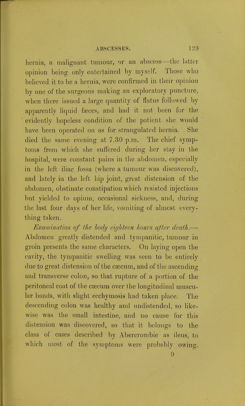 hernia, a nmlignaiit tumour, <jr an abscess—the latter opinion being only entertained by myself. Those who beheved it to be a hernia, were confirmed in their opinion by one of the surgeons making an exploratory puncture, when there issued a large quantity of flatus foUowed by apparently liquid fseces, and had it not been for the evidently hopeless condition of the patient she would have been operated on as for strangulated hernia. She died the same evening at 7.30 p.m. The chief symp- toms from which she suffered during her stay in the hospital, were constant pains in the abdomen, especially in the left ihac fossa (where a tumour was discovered), and lately in the left hip joint, great distension of the abdomen, obstinate constipation which resisted injections but yielded to opium, occasional sickness, and, during the last four days of her life, vomiting of almost every- thing taken. Examination of the body eighteen hours after death.— Abdomen greatly distended and tympanitic, tumour in groin presents the same characters. On laying open the cavity, the tympanitic swelling was seen to be entirely due to great distension of the caecum, and of the ascending and transverse colon, so that rupture of a portion of the peritoneal coat of the caecum over the longitudinal muscu- lar bands, with shght ecchymosis had taken place. The descending colon was healthy and undistended, so like- wise was the small intestine, and no cause for this distension was discovered, so that it belongs to the class of cases described by Abercrombie as ileus, to which most of the symptoms were probnbly owing.